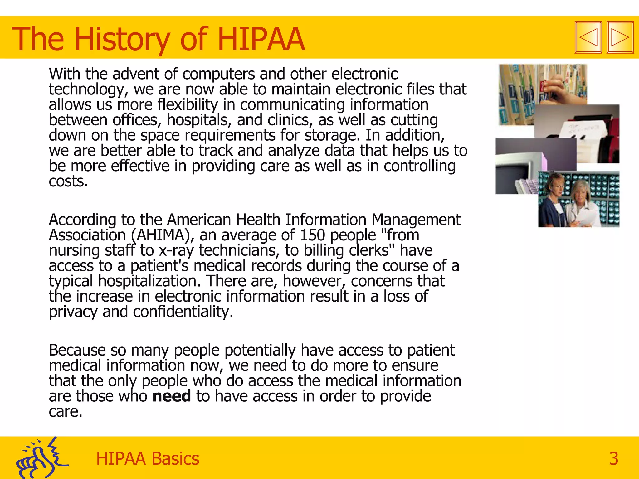 The History of HIPAA With the advent of computers and other electronic technology, we are now able to maintain electronic files that allows us more flexibility in communicating information between offices, hospitals, and clinics, as well as cutting down on the space requirements for storage. In addition, we are better able to track and analyze data that helps us to be more effective in providing care as well as in controlling costs. According to the American Health Information Management Association (AHIMA), an average of 150 people &quot;from nursing staff to x-ray technicians, to billing clerks&quot; have access to a patient's medical records during the course of a typical hospitalization. There are, however, concerns that the increase in electronic information result in a loss of privacy and confidentiality. Because so many people potentially have access to patient medical information now, we need to do more to ensure that the only people who do access the medical information are those who  need  to have access in order to provide care. 