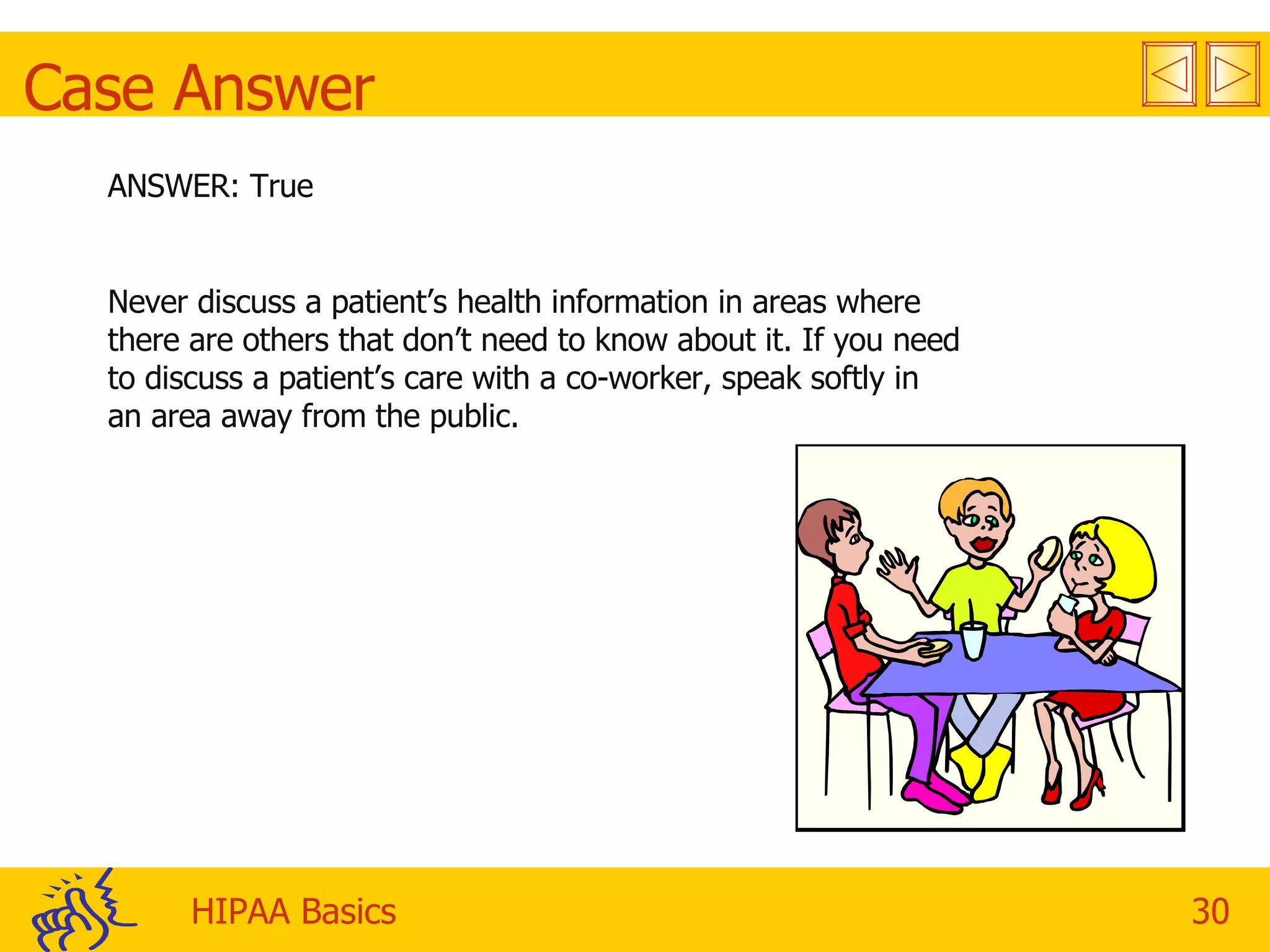 Case Answer ANSWER: True Never discuss a patient’s health information in areas where there are others that don’t need to know about it. If you need to discuss a patient’s care with a co-worker, speak softly in an area away from the public. 