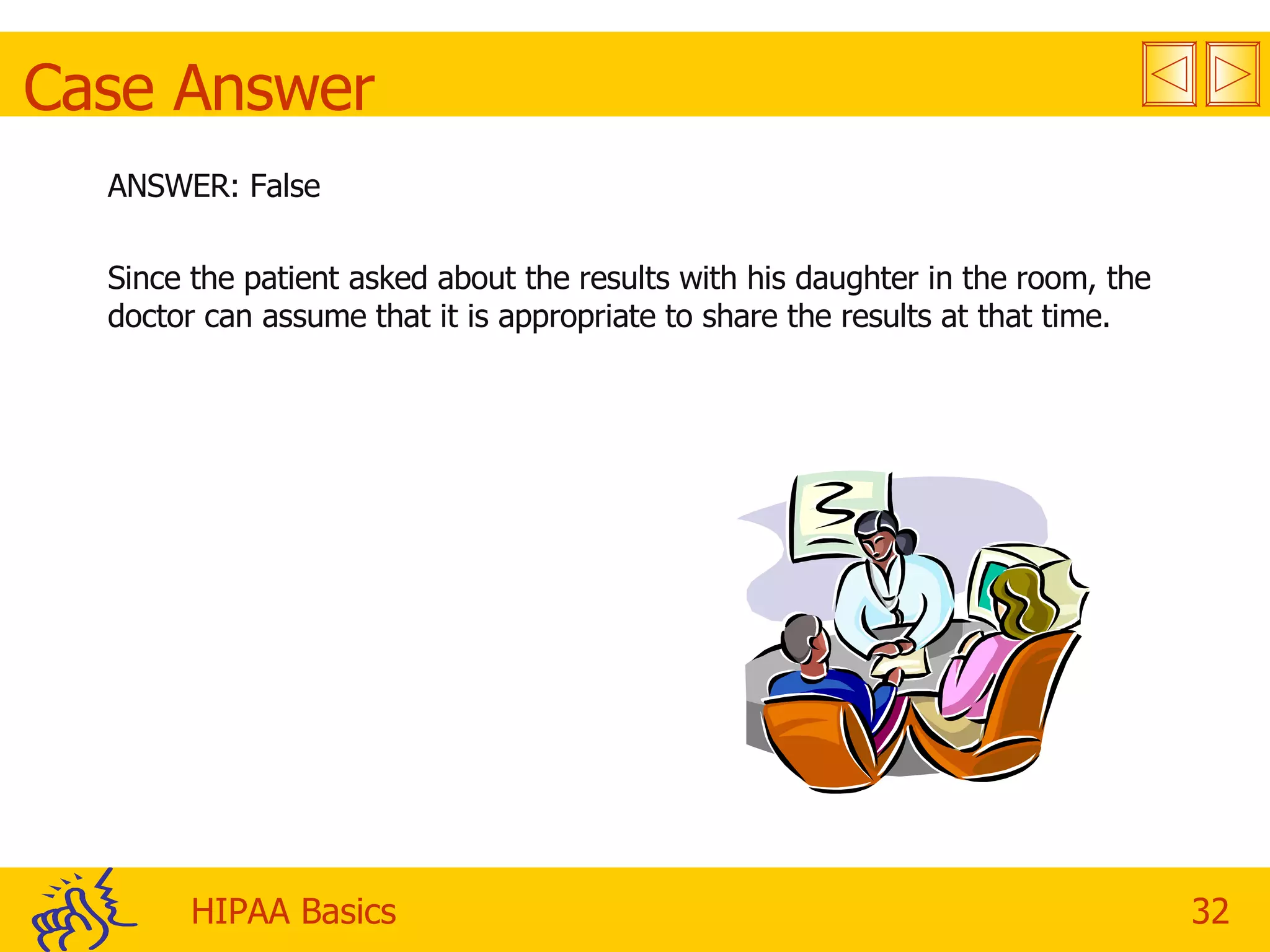 Case Answer ANSWER: False Since the patient asked about the results with his daughter in the room, the doctor can assume that it is appropriate to share the results at that time. 