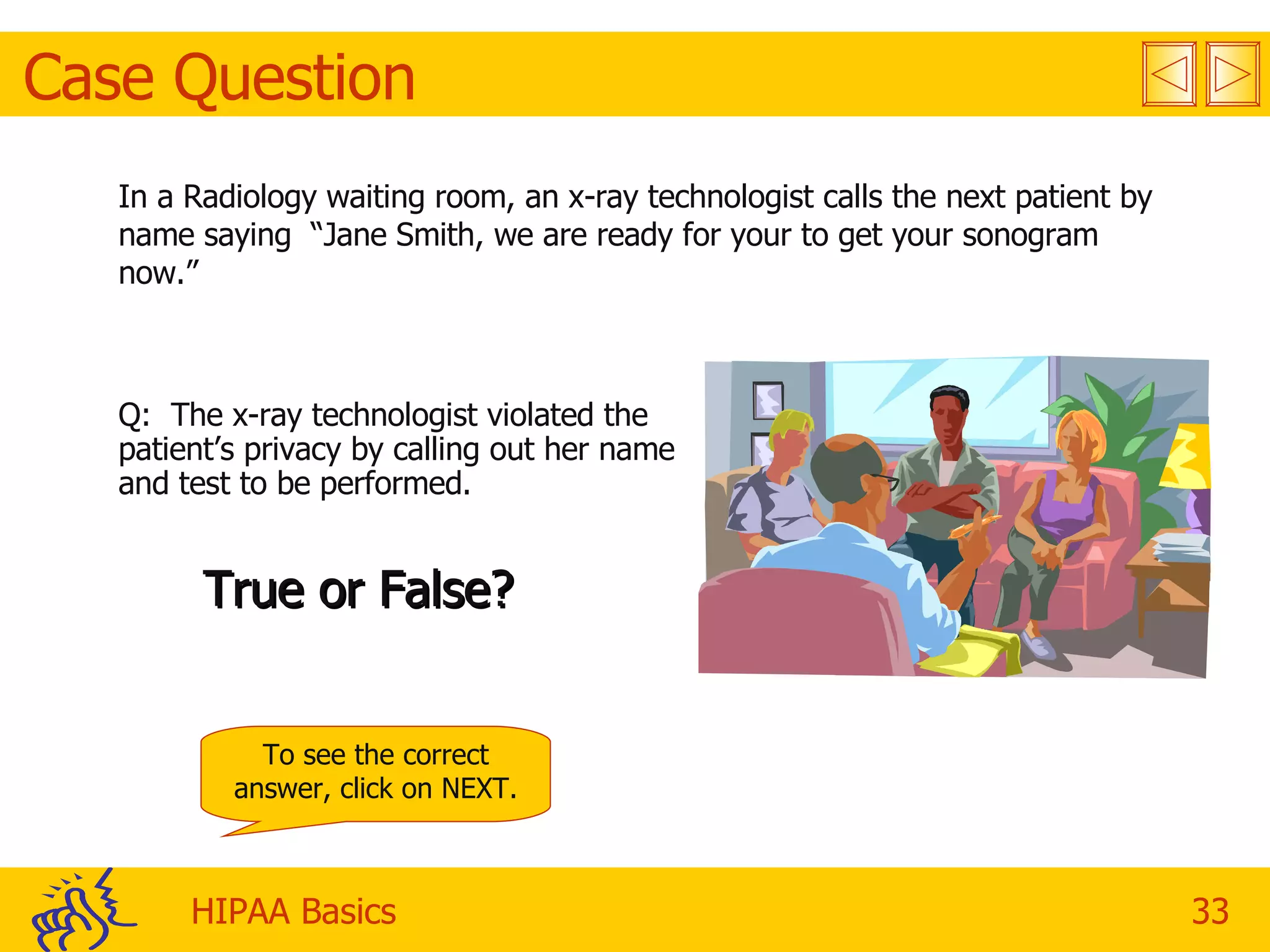 Case Question In a Radiology waiting room, an x-ray technologist calls the next patient by name saying  “Jane Smith, we are ready for your to get your sonogram now.” Q:  The x-ray technologist violated the patient’s privacy by calling out her name and test to be performed. True or False? To see the correct answer, click on NEXT. 