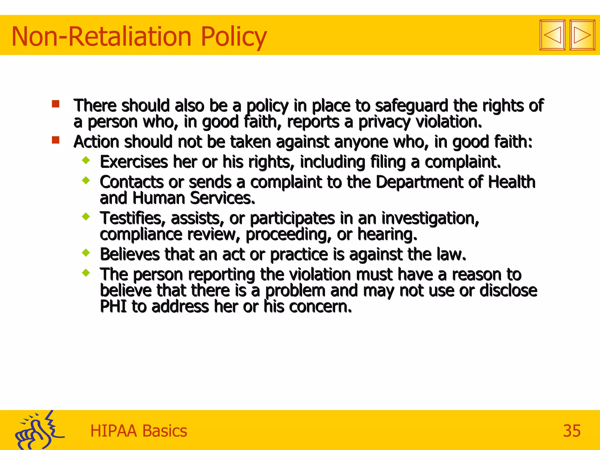 Non-Retaliation Policy There should also be a policy in place to safeguard the rights of a person who, in good faith, reports a privacy violation.  Action should not be taken against anyone who, in good faith: Exercises her or his rights, including filing a complaint. Contacts or sends a complaint to the Department of Health and Human Services. Testifies, assists, or participates in an investigation, compliance review, proceeding, or hearing. Believes that an act or practice is against the law. The person reporting the violation must have a reason to believe that there is a problem and may not use or disclose PHI to address her or his concern. 