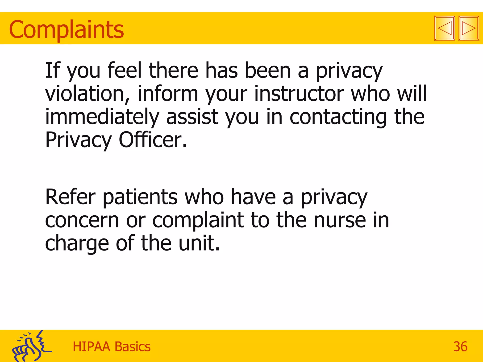 Complaints If you feel there has been a privacy violation, inform your instructor who will immediately assist you in contacting the Privacy Officer. Refer patients who have a privacy concern or complaint to the nurse in charge of the unit. 