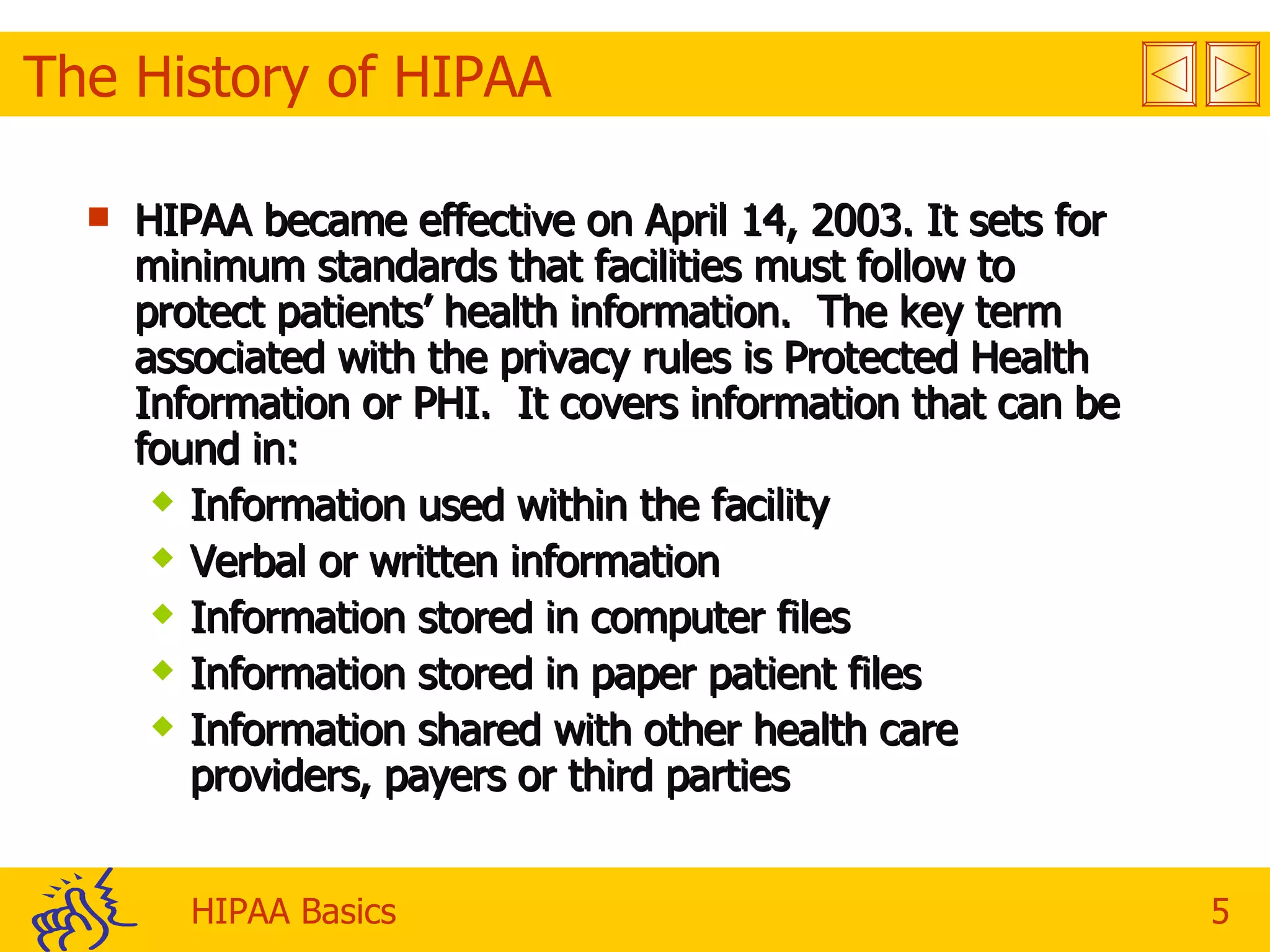 The History of HIPAA HIPAA became effective on April 14, 2003. It sets for minimum standards that facilities must follow to protect patients’ health information.  The key term associated with the privacy rules is Protected Health Information or PHI.  It covers information that can be found in:  Information used within the facility Verbal or written information Information stored in computer files Information stored in paper patient files Information shared with other health care providers, payers or third parties 