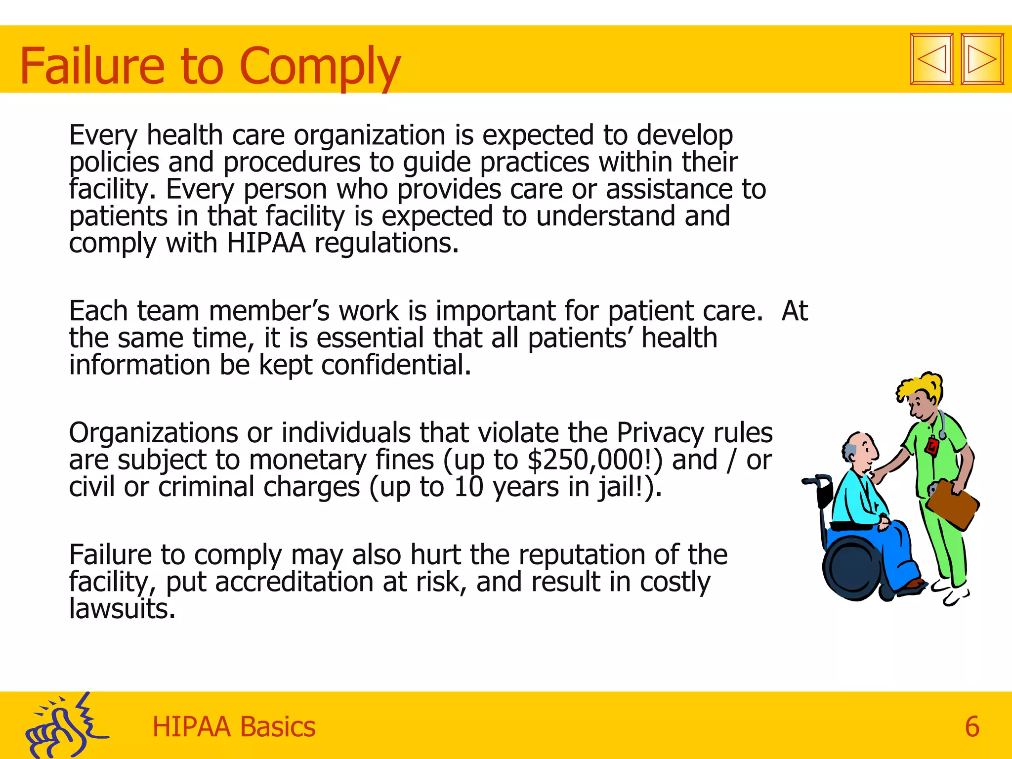 Failure to Comply Every health care organization is expected to develop policies and procedures to guide practices within their facility. Every person who provides care or assistance to patients in that facility is expected to understand and comply with HIPAA regulations. Each team member’s work is important for patient care.  At the same time, it is essential that all patients’ health information be kept confidential. Organizations or individuals that violate the Privacy rules are subject to monetary fines (up to $250,000!) and / or civil or criminal charges (up to 10 years in jail!).  Failure to comply may also hurt the reputation of the facility, put accreditation at risk, and result in costly lawsuits. 
