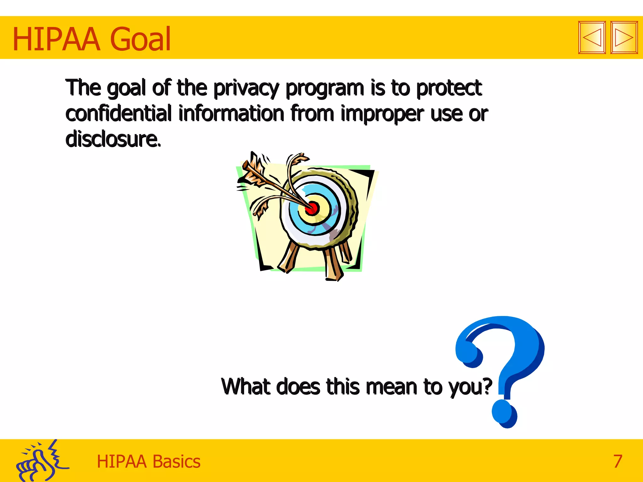 HIPAA Goal The goal of the privacy program is to protect confidential information from improper use or disclosure . What does this mean to you?  