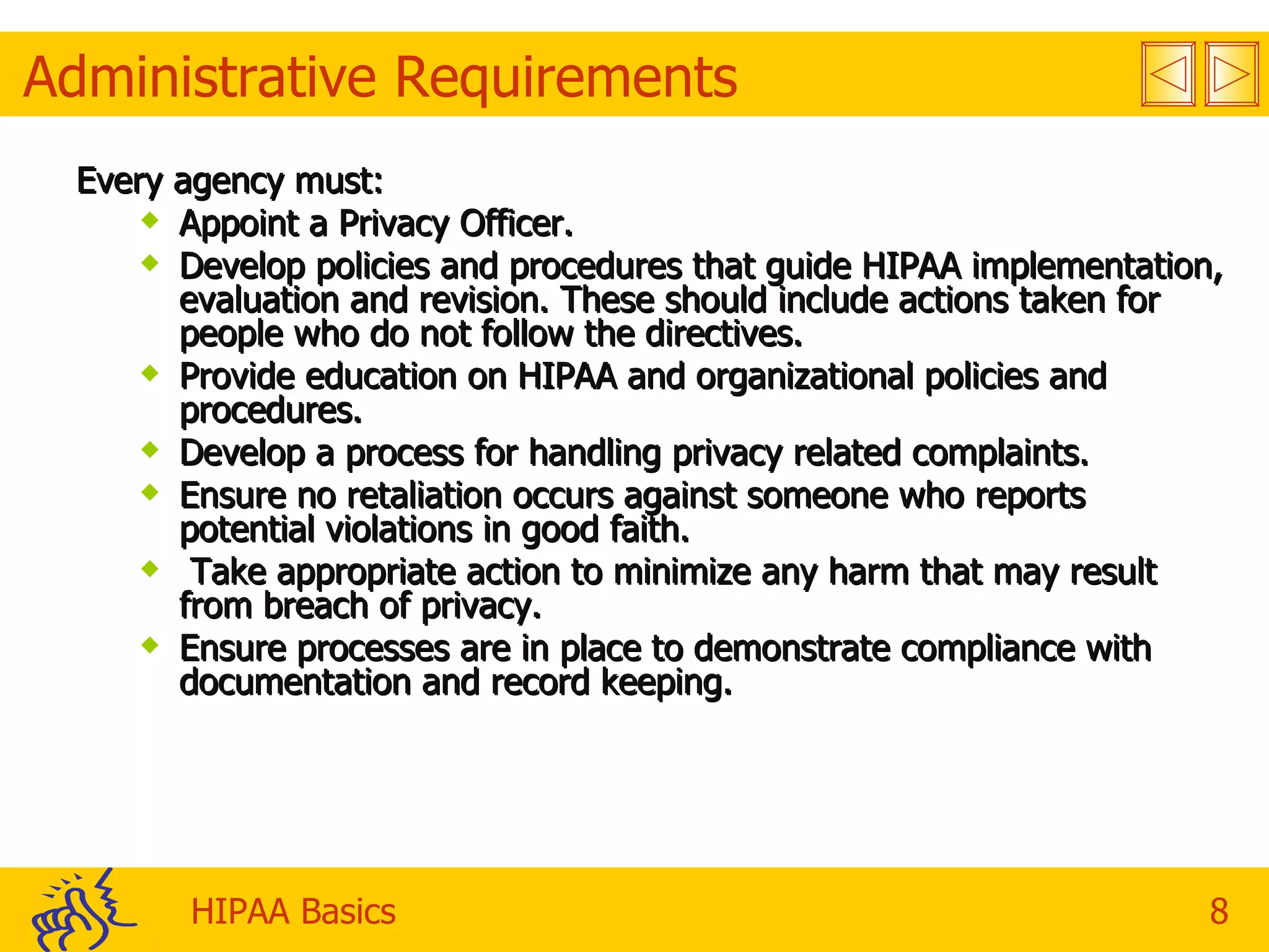 Administrative Requirements Every agency must: Appoint a Privacy Officer. Develop policies and procedures that guide HIPAA implementation, evaluation and revision. These should include actions taken for people who do not follow the directives. Provide education on HIPAA and organizational policies and procedures. Develop a process for handling privacy related complaints. Ensure no retaliation occurs against someone who reports potential violations in good faith. Take appropriate action to minimize any harm that may result from breach of privacy. Ensure processes are in place to demonstrate compliance with documentation and record keeping. 