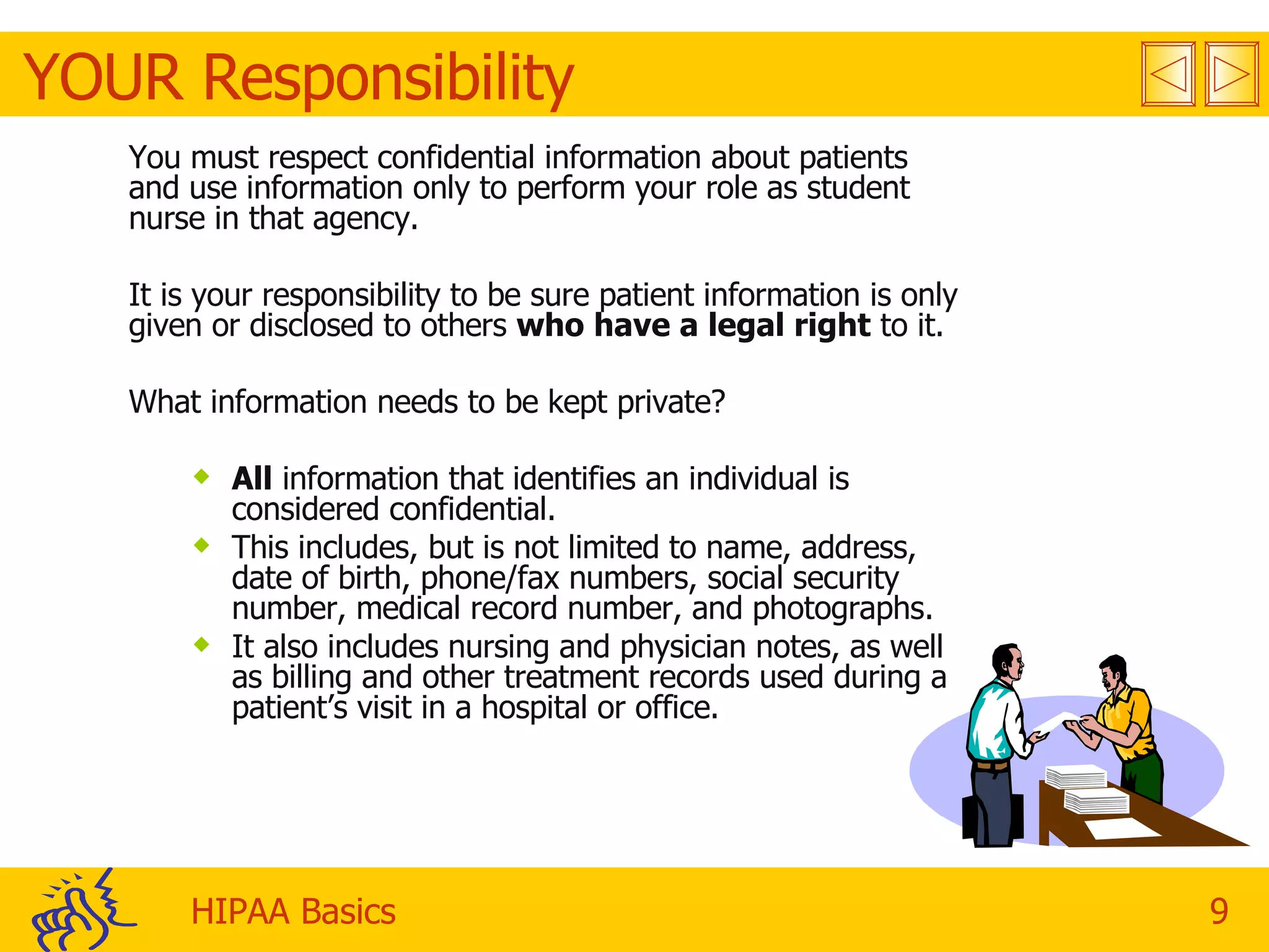 YOUR Responsibility You must respect confidential information about patients and use information only to perform your role as student nurse in that agency.  It is your responsibility to be sure patient information is only given or disclosed to others  who have a legal right  to it. What information needs to be kept private? All  information that identifies an individual is considered confidential.  This includes, but is not limited to name, address, date of birth, phone/fax numbers, social security number, medical record number, and photographs. It also includes nursing and physician notes, as well as billing and other treatment records used during a patient’s visit in a hospital or office. 