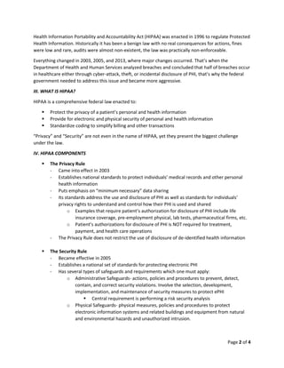 Page 2 of 4
Health Information Portability and Accountability Act (HIPAA) was enacted in 1996 to regulate Protected
Health Information. Historically it has been a benign law with no real consequences for actions, fines
were low and rare, audits were almost non-existent, the law was practically non-enforceable.
Everything changed in 2003, 2005, and 2013, where major changes occurred. That’s when the
Department of Health and Human Services analyzed breaches and concluded that half of breaches occur
in healthcare either through cyber-attack, theft, or incidental disclosure of PHI, that’s why the federal
government needed to address this issue and became more aggressive.
III. WHAT IS HIPAA?
HIPAA is a comprehensive federal law enacted to:
▪ Protect the privacy of a patient’s personal and health information
▪ Provide for electronic and physical security of personal and health information
▪ Standardize coding to simplify billing and other transactions
“Privacy” and “Security” are not even in the name of HIPAA, yet they present the biggest challenge
under the law.
IV. HIPAA COMPONENTS
▪ The Privacy Rule
- Came into effect in 2003
- Establishes national standards to protect individuals’ medical records and other personal
health information
- Puts emphasis on “minimum necessary” data sharing
- Its standards address the use and disclosure of PHI as well as standards for individuals’
privacy rights to understand and control how their PHI is used and shared
o Examples that require patient’s authorization for disclosure of PHI include life
insurance coverage, pre-employment physical, lab tests, pharmaceutical firms, etc.
o Patient’s authorizations for disclosure of PHI is NOT required for treatment,
payment, and health care operations
- The Privacy Rule does not restrict the use of disclosure of de-identified health information
▪ The Security Rule
- Became effective in 2005
- Establishes a national set of standards for protecting electronic PHI
- Has several types of safeguards and requirements which one must apply:
o Administrative Safeguards- actions, policies and procedures to prevent, detect,
contain, and correct security violations. Involve the selection, development,
implementation, and maintenance of security measures to protect ePHI
▪ Central requirement is performing a risk security analysis
o Physical Safeguards- physical measures, policies and procedures to protect
electronic information systems and related buildings and equipment from natural
and environmental hazards and unauthorized intrusion.
 
