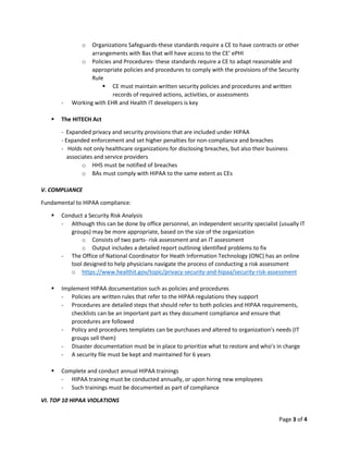 Page 3 of 4
o Organizations Safeguards-these standards require a CE to have contracts or other
arrangements with Bas that will have access to the CE’ ePHI
o Policies and Procedures- these standards require a CE to adapt reasonable and
appropriate policies and procedures to comply with the provisions of the Security
Rule
▪ CE must maintain written security policies and procedures and written
records of required actions, activities, or assessments
- Working with EHR and Health IT developers is key
▪ The HITECH Act
- Expanded privacy and security provisions that are included under HIPAA
- Expanded enforcement and set higher penalties for non-compliance and breaches
- Holds not only healthcare organizations for disclosing breaches, but also their business
associates and service providers
o HHS must be notified of breaches
o BAs must comply with HIPAA to the same extent as CEs
V. COMPLIANCE
Fundamental to HIPAA compliance:
▪ Conduct a Security Risk Analysis
- Although this can be done by office personnel, an independent security specialist (usually IT
groups) may be more appropriate, based on the size of the organization
o Consists of two parts- risk assessment and an IT assessment
o Output includes a detailed report outlining identified problems to fix
- The Office of National Coordinator for Heath Information Technology (ONC) has an online
tool designed to help physicians navigate the process of conducting a risk assessment
o https://www.healthit.gov/topic/privacy-security-and-hipaa/security-risk-assessment
▪ Implement HIPAA documentation such as policies and procedures
- Policies are written rules that refer to the HIPAA regulations they support
- Procedures are detailed steps that should refer to both policies and HIPAA requirements,
checklists can be an important part as they document compliance and ensure that
procedures are followed
- Policy and procedures templates can be purchases and altered to organization’s needs (IT
groups sell them)
- Disaster documentation must be in place to prioritize what to restore and who’s in charge
- A security file must be kept and maintained for 6 years
▪ Complete and conduct annual HIPAA trainings
- HIPAA training must be conducted annually, or upon hiring new employees
- Such trainings must be documented as part of compliance
VI. TOP 10 HIPAA VIOLATIONS
 