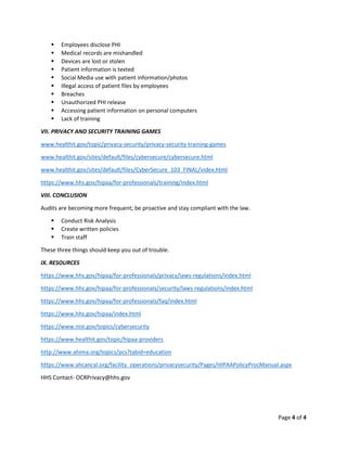 Page 4 of 4
▪ Employees disclose PHI
▪ Medical records are mishandled
▪ Devices are lost or stolen
▪ Patient information is texted
▪ Social Media use with patient information/photos
▪ Illegal access of patient files by employees
▪ Breaches
▪ Unauthorized PHI release
▪ Accessing patient information on personal computers
▪ Lack of training
VII. PRIVACY AND SECURITY TRAINING GAMES
www.healthit.gov/topic/privacy-security/privacy-security-training-games
www.healthit.gov/sites/default/files/cybersecure/cybersecure.html
www.healthit.gov/sites/default/files/CyberSecure_103_FINAL/index.html
https://www.hhs.gov/hipaa/for-professionals/training/index.html
VIII. CONCLUSION
Audits are becoming more frequent; be proactive and stay compliant with the law.
▪ Conduct Risk Analysis
▪ Create written policies
▪ Train staff
These three things should keep you out of trouble.
IX. RESOURCES
https://www.hhs.gov/hipaa/for-professionals/privacy/laws-regulations/index.html
https://www.hhs.gov/hipaa/for-professionals/security/laws-regulations/index.html
https://www.hhs.gov/hipaa/for-professionals/faq/index.html
https://www.hhs.gov/hipaa/index.html
https://www.nist.gov/topics/cybersecurity
https://www.healthit.gov/topic/hipaa-providers
http://www.ahima.org/topics/pcs?tabid=education
https://www.ahcancal.org/facility_operations/privacysecurity/Pages/HIPAAPolicyProcManual.aspx
HHS Contact- OCRPrivacy@hhs.gov
 