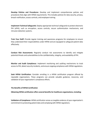 Develop Policies and Procedures: Develop and implement comprehensive policies and
procedures that align with HIPAA requirements. This includes policies for data security, privacy,
breach notification, access controls, and employee training.
Implement Technical Safeguards: Deploy appropriate technical safeguards to protect electronic
PHI (ePHI), such as encryption, access controls, secure authentication mechanisms, and
intrusion detection systems.
Train Your Staff: Provide regular training and awareness programs for employees to ensure
they understand their responsibilities under HIPAA and are equipped to safeguard patient data
effectively.
Conduct Risk Assessments: Regularly conduct risk assessments to identify and mitigate
potential threats and vulnerabilities to the confidentiality, integrity, and availability of PHI.
Monitor and Audit Compliance: Implement monitoring and auditing mechanisms to track
access to PHI, detect security incidents, and ensure ongoing compliance with HIPAA regulations.
Seek HIPAA Certification: Consider enrolling in a HIPAA certification program offered by
reputable organizations. These programs can provide valuable guidance, resources, and
validation of your organization's compliance efforts.
The Benefits of HIPAA Certification
Obtaining HIPAA certification offers several benefits for healthcare organizations, including:
Validation of Compliance: HIPAA certification serves as tangible evidence of your organization's
commitment to protecting patient data and complying with HIPAA regulations.
 