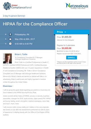 2-day In-person Seminar:
Knowledge, a Way Forward…
HIPAA for the Compliance Oﬃcer
Philadelphia, PA
May 25th & 26th, 2017
9:00 AM to 6:00 PM
Brian L Tuttle
Sr Compliance Consultant & IT Manager,
InGauge Healthcare Solutions
Price: $1,695.00
(Seminar for One Delegate)
Register for 5 attendees
Price: $5,085.00
Register now and save $200. (Early Bird)
**Please note the registration will be closed 2 days
(48 Hours) prior to the date of the seminar.
Price
Brian Tuttle is a Certiﬁed Professional in Health IT
(CPHIT), Certiﬁed HIPAA Professional (CHP), Certiﬁed Business
Resilience Auditor (CBRA) with over 15 years' experience in Health
IT and Compliance Consulting. Mr. Tuttle is Senior Compliance
Consultant and IT Manager with InGauge Healthcare Solutions.
Almost all of Brian's clients are earned by referral with little or no
advertising. Brian is well known and highly regarded in medical
circles throughout the United States
I will be going into great detail regarding you practice or business and
how it relates to the HIPAA Security/Privacy Rule,
Areas covered will be history of HIPAA, privacy vs security, business
associates, changes for 2016, audit process, paper based PHI, HIPAA
and suing, texting, email, encryption, medical messaging, voice data
and much, much, more
I will uncover myths versus reality as it relates to this very enigmatic
law based on over 600 risk assessments performed as well as years
of experience in dealing directly with the Ofﬁce of Civil Rights HIPAA
auditors.
Overview :
Global
CompliancePanel
$8,475.00 You Save: $3,390.00 (40%)*
 