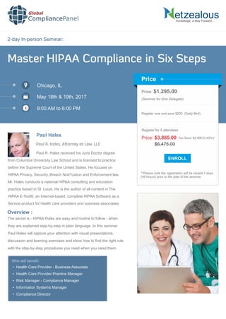 2-day In-person Seminar:
Knowledge, a Way Forward…
Master HIPAA Compliance in Six Steps
Chicago, IL
May 18th & 19th, 2017
9:00 AM to 6:00 PM
Paul Hales
Price: $1,295.00
(Seminar for One Delegate)
Register now and save $200. (Early Bird)
**Please note the registration will be closed 2 days
(48 Hours) prior to the date of the seminar.
Price
Overview :
Global
CompliancePanel
Paul R. Hales received his Juris Doctor degree
from Columbia University Law School and is licensed to practice
before the Supreme Court of the United States. He focuses on
HIPAA Privacy, Security, Breach Noti?cation and Enforcement law.
Mr. Hales conducts a national HIPAA consulting and education
practice based in St. Louis. He is the author of all content in The
HIPAA E-Tool®, an Internet-based, complete HIPAA Software as a
Service product for health care providers and business associates.
The secret is - HIPAA Rules are easy and routine to follow - when
they are explained step-by-step in plain language. In this seminar
Paul Hales will capture your attention with visual presentations,
discussion and learning exercises and show how to ﬁnd the right rule
with the step-by-step procedures you need when you need them.
$6,475.00
Price: $3,885.00 You Save: $2,590.0 (40%)*
Register for 5 attendees
Paul R. Hales, Attorney at Law, LLC
Who will beneﬁt:
 Health Care Provider - Business Associate
 Health Care Provider Practice Manager
 Risk Manager - Compliance Manager
 Information Systems Manager
 Compliance Director
 