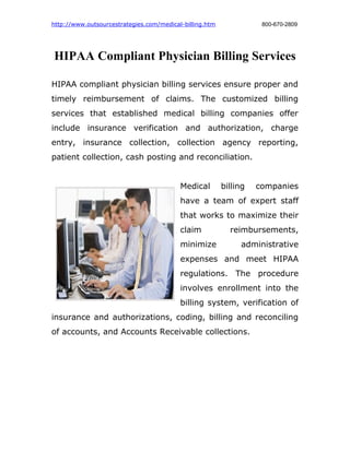 http://www.outsourcestrategies.com/medical-billing.htm              800-670-2809




HIPAA Compliant Physician Billing Services

HIPAA compliant physician billing services ensure proper and
timely reimbursement of claims. The customized billing
services that established medical billing companies offer
include insurance verification and authorization, charge
entry, insurance collection, collection agency reporting,
patient collection, cash posting and reconciliation.


                                          Medical        billing   companies
                                          have a team of expert staff
                                          that works to maximize their
                                          claim            reimbursements,
                                          minimize            administrative
                                          expenses and meet HIPAA
                                          regulations. The procedure
                                          involves enrollment into the
                                          billing system, verification of
insurance and authorizations, coding, billing and reconciling
of accounts, and Accounts Receivable collections.
 