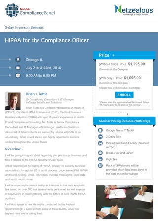 2-day In-person Seminar:
Knowledge, a Way Forward…
HIPAA for the Compliance Oﬃcer
Chicago, IL
July 21st & 22nd, 2016
9:00 AM to 6:00 PM
Brian L Tuttle
Sr Compliance Consultant & IT Manager,
InGauge Healthcare Solutions
(Without Stay) Price: $1,295.00
(Seminar for One Delegate)
(With Stay) Price: $1,695.00
(Seminar for One Delegate)
Register now and save $200. (Early Bird)
**Please note the registration will be closed 2 days
(48 Hours) prior to the date of the seminar.
Price
Brian Tuttle is a Certiﬁed Professional in Health IT
(CPHIT), Certiﬁed HIPAA Professional (CHP), Certiﬁed Business
Resilience Auditor (CBRA) with over 15 years' experience in Health
IT and Compliance Consulting. Mr. Tuttle is Senior Compliance
Consultant and IT Manager with InGauge Healthcare Solutions.
Almost all of Brian's clients are earned by referral with little or no
advertising. Brian is well known and highly regarded in medical
circles throughout the United States
Seminar Pricing Includes (With Stay)
Google Nexus 7 Tablet
2 Days Stay
Pick-up and Drop Facility (Nearest
Airport)
Break-Fast and Lunch
High Tea
Pack of 3 Webinars will be
provided which has been done in
the past on similar subject
I will be going into great detail regarding you practice or business and
how it relates to the HIPAA Security/Privacy Rule,
Areas covered will be history of HIPAA, privacy vs security, business
associates, changes for 2016, audit process, paper based PHI, HIPAA
and suing, texting, email, encryption, medical messaging, voice data
and much, much, more
I will uncover myths versus reality as it relates to this very enigmatic
law based on over 600 risk assessments performed as well as years
of experience in dealing directly with the Ofﬁce of Civil Rights HIPAA
auditors.
I will also speak to real life audits conducted by the Federal
government (I've been on both sides of these audits) what your
highest risks are for being ﬁned.
Overview :
Global
CompliancePanel
 