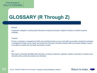 GLOSSARY (R Through Z) Research  A systematic investigation, including research development, testing and evaluation, designed to develop or contribute to general knowledge.  Treatment  Provision, coordination or management of health care and related services by one or more health care providers, including the coordination or management of health care by a health care provider with a third party; consultation between health care providers relating to a patient or the referral of a patient from one health care provider to another.  Use  With respect to individually identifiable health information, the sharing, employment, application, utilization, examination or analysis of such information within an entity that maintains such information.  Return to Index Source:  Maryland Health Care Commission,  A Guide to Privacy Readiness, Version 1 Press Escape to  Return to Presentation 