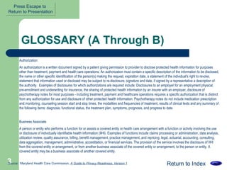 GLOSSARY (A Through B) Authorization An authorization is a written document signed by a patient giving permission to provider to disclose protected health information for purposes other than treatment, payment and health care operations. An authorization must contain a specific description of the information to be disclosed, the name or other specific identification of the person(s) making the request, expiration date, a statement of the individual's right to revoke, statement that information used or disclosed may be subject to re-disclosure, signature and date, if signed by a representative a description of the authority.  Examples of disclosures for which authorizations are required include: Disclosures to an employer for an employment physical, pre-enrollment and underwriting for insurance, the sharing of protected health information by an insurer with an employer, disclosure of psychotherapy notes for most purposes - including treatment, payment and healthcare operations requires a specific authorization that is distinct from any authorization for use and disclosure of other protected health information. Psychotherapy notes do not include medication prescription and monitoring, counseling session start and stop times, the modalities and frequencies of treatment, results of clinical tests and any summary of the following items: diagnosis, functional status, the treatment plan, symptoms, prognosis, and progress to date.  Business Associate  A person or entity who performs a function for or assists a covered entity or health care arrangement with a function or activity involving the use or disclosure of individually identifiable health information (IIHI). Examples of functions include claims processing or administration, data analysis, utilization review, quality assurance, billing, benefit management, practice management, and repricing; legal, actuarial, accounting, consulting, data aggregation, management, administrative, accreditation, or financial services. The provision of the service involves the disclosure of IIHI from the covered entity or arrangement, or from another business associate of the covered entity or arrangement, to the person or entity. A covered entity may be a business associate of another covered entity.  Return to Index Source:  Maryland Health Care Commission,  A Guide to Privacy Readiness, Version 1 Press Escape to  Return to Presentation 