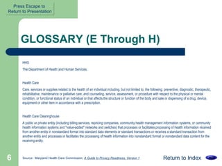 GLOSSARY (E Through H) HHS  The Department of Health and Human Services. Health Care Care, services or supplies related to the health of an individual including, but not limited to, the following: preventive, diagnostic, therapeutic, rehabilitative, maintenance or palliative care, and counseling, service, assessment, or procedure with respect to the physical or mental condition, or functional status of an individual or that affects the structure or function of the body and sale or dispensing of a drug, device, equipment or other item in accordance with a prescription.  Health Care Clearinghouse  A public or private entity (including billing services, repricing companies, community health management information systems, or community health information systems and "value-added" networks and switches) that processes or facilitates processing of health information received from another entity in nonstandard format into standard data elements or standard transactions or receives a standard transaction from another entity and processes or facilitates the processing of health information into nonstandard format or nonstandard data content for the receiving entity.  Return to Index Source:  Maryland Health Care Commission,  A Guide to Privacy Readiness, Version 1 Press Escape to  Return to Presentation 