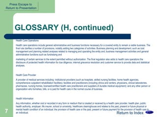 GLOSSARY (H, continued) Health Care Operations Health care operations include general administrative and business functions necessary for a covered entity to remain a viable business. The final rule clarifies a number of provisions, notably adding two categories of activities: Business planning and development, such as cost management and planning related analyses related to managing and operating the entity and; business management activities and general administrative functions such as fundraising and  marketing of certain services to the extent permitted without authorization. The final regulation also adds to health care operations the disclosure of protected health information for due diligence, internal grievance resolution and customer service to provide data and statistical analyses. Health Care Provider  A provider of medical services including: institutional providers (such as hospitals, skilled nursing facilities, home health agencies, comprehensive outpatient rehabilitation facilities); facilities and practitioners (including clinics and centers, physicians, clinical laboratories, pharmacies, nursing homes, licensed/certified health care practitioners and suppliers of durable medical equipment); and any other person or organization who furnishes, bills, or is paid for health care in the normal course of business.  Health Information  Any information, whether oral or recorded in any form or medium that is created or received by a health care provider, health plan, public health authority, employer, life insurer, school or university, healthcare clearinghouse and relates to the past, present or future physical or mental health condition of an individual; the provision of health care or the past, present or future payment for the provision of health care to an individual.  Return to Index Press Escape to  Return to Presentation 