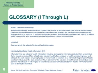 GLOSSARY (I Through L) Indirect Treatment Relationship A relationship between an individual and a health care provider in which the health care provider delivers health care to the individual based on the orders of another health care provider, and the health care provider typically provides services or products, or reports the diagnosis or results associated with the health care, directly to another health care provider, who provides the services or products or reports to the individual.  Individual  A person who is the subject of protected health information.  Individually Identifiable Health Information (IIHI)  Information that is a subset of health information, including demographic information collected from an individual that is created or received from a health care provider, health plan, employer or health care clearinghouse and relates to the past, present or future physical or mental health or condition of an individual, the provision of health care to an individual, or the past, present, or future payment for the provision of health care to an individual which identifies the individual or with respect to which there is a reasonable basis to believe that the information can be used to identify the individual.  Return to Index Source:  Maryland Health Care Commission,  A Guide to Privacy Readiness, Version 1 Press Escape to  Return to Presentation 