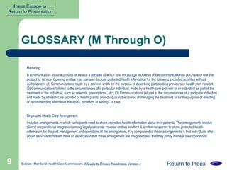 GLOSSARY (M Through O) Marketing  A communication about a product or service a purpose of which is to encourage recipients of the communication to purchase or use the product or service. Covered entities may use and disclose protected health information for the following excepted activities without authorization: (1) Communications made by a covered entity for the purpose of describing participating providers or health plan network; (2) Communications tailored to the circumstances of a particular individual, made by a health care provider to an individual as part of the treatment of the individual, such as referrals, prescriptions, etc.; (3) Communications tailored to the circumstances of a particular individual and made by a health care provider or health plan to an individual in the course of managing the treatment or for the purpose of directing or recommending alternative therapies, providers or settings of care.  Organized Health Care Arrangement  Includes arrangements in which participants need to share protected health information about their patients. The arrangements involve clinical or operational integration among legally separate covered entities in which it is often necessary to share protected health information for the joint management and operations of the arrangement. Key component of these arrangements is that individuals who obtain services from them have an expectation that these arrangement are integrated and that they jointly manage their operations.  Return to Index Source:  Maryland Health Care Commission,  A Guide to Privacy Readiness, Version 1 Press Escape to  Return to Presentation 