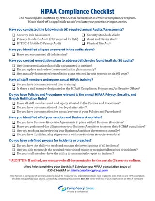 HIPAA Compliance Checklist
The following are identified by HHS OCR as elements of an effective compliance program.
Please check off as applicable to self-evaluate your practice or organization.
Have you conducted the following six (6) required annual Audits/Assessments?
Have you identified all gaps uncovered in the audits above?
	 ❑ Have you documented all deficiencies?
Have you created remediation plans to address deficiencies found in all six (6) Audits?
	 ❑ Are these remediation plans fully documented in writing?
	 ❑ Do you update and review these remediation plans annually?
	 ❑ Are annually documented remediation plans retained in your records for six (6) years?
Have all staff members undergone annual HIPAA training?
	 ❑ Do you have documentation of their training?
	 ❑ Is there a staff member designated as the HIPAA Compliance, Privacy, and/or Security Officer?
Do you have Policies and Procedures relevant to the annual HIPAA Privacy, Security, and
Breach Notification Rules?
	 ❑ Have all staff members read and legally attested to the Policies and Procedures?
	 ❑ Do you have documentation of their legal attestation?
	 ❑ Do you have documentation for annual reviews of your Policies and Procedures?
Have you identified all of your vendors and Business Associates?
	 ❑ Do you have Business Associate Agreements in place with all Business Associates?
	 ❑ Have you performed due diligence on your Business Associates to assess their HIPAA compliance?
	 ❑ Are you tracking and reviewing your Business Associate Agreements annually?
	 ❑ Do you have Confidentiality Agreements with non-Business Associate vendors?
Do you have a defined process for incidents or breaches?
	 ❑ Do you have the ability to track and manage the investigations of all incidents?
	 ❑ Are you able to provide the required reporting of minor or meaningful breaches or incidents?
	 ❑ Do your staff members have the ability to anonymously report an incident?
* AUDIT TIP: If audited, you must provide all documentation for the past six (6) years to auditors.
Need help completing your Checklist? Schedule your HIPAA consultation today at
855-85-HIPAA or info@compliancygroup.com
This checklist is composed of general questions about the measures your organization should have in place to state that you are HIPAA compliant,
and does not qualify as legal advice. Successfully completing this checklist does not certify that you or your organization are HIPAA compliant.
❑ Security Risk Assessment
❑ Privacy Standards Audit (Not required for BAs)
❑ HITECH Subtitle D Privacy Audit
❑ Security Standards Audit
❑ Asset and Device Audit
❑ Physical Site Audit
Private & Confidential
 