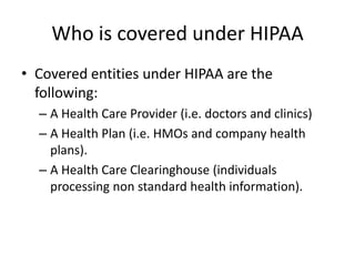 Who is covered under HIPAACovered entities under HIPAA are the following:A Health Care Provider (i.e. doctors and clinics)A Health Plan (i.e. HMOs and company health plans).A Health Care Clearinghouse (individuals processing non standard health information).