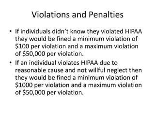 Violations and PenaltiesIf individuals didn’t know they violated HIPAA they would be fined a minimum violation of $100 per violation and a maximum violation of $50,000 per violation.If an individual violates HIPAA due to reasonable cause and not willful neglect then they would be fined a minimum violation of $1000 per violation and a maximum violation of $50,000 per violation.