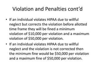 Violation and Penalties cont’dIf an individual violates HIPAA due to willful neglect but corrects the violation before allotted time frame they will be fined a minimum violation of $10,000 per violation and a maximum violation of $50,000 per violation.If an individual violates HIPAA due to willful neglect and the violation is not corrected then the minimum fine would be $50,000 per violation and a maximum fine of $50,000 per violation.