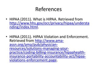 ReferencesHIPAA (2011). What is HIPAA. Retrieved from http://www.hhs.gov/ocr/privacy/hipaa/understanding/index.html.HIPAA (2011). HIPAA Violation and Enforcement. Retrieved from http://www.ama-assn.org/ama/pub/physician-resources/solutions-managing-your-practice/coding-billing-insurance/hipaahealth-insurance-portability-accountability-act/hipaa-violations-enforcement.page.