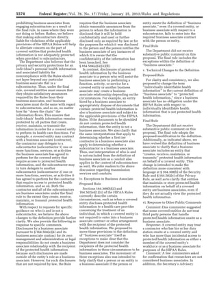 5574 Federal Register / Vol. 78, No. 17 / Friday, January 25, 2013 / Rules and Regulations
prohibiting business associates from
engaging subcontractors as a result of
the final rule, in cases where they were
not doing so before. Rather, we believe
that making subcontractors directly
liable for violations of the applicable
provisions of the HIPAA Rules will help
to alleviate concern on the part of
covered entities that protected health
information is not adequately protected
when provided to subcontractors.
The Department also believes that the
privacy and security protections for an
individual’s personal health information
and associated liability for
noncompliance with the Rules should
not lapse beyond any particular
business associate that is a
subcontractor. Thus, under the final
rule, covered entities must ensure that
they obtain satisfactory assurances
required by the Rules from their
business associates, and business
associates must do the same with regard
to subcontractors, and so on, no matter
how far ‘‘down the chain’’ the
information flows. This ensures that
individuals’ health information remains
protected by all parties that create,
receive, maintain, or transmit the
information in order for a covered entity
to perform its health care functions. For
example, a covered entity may contract
with a business associate (contractor),
the contractor may delegate to a
subcontractor (subcontractor 1) one or
more functions, services, or activities
the business associate has agreed to
perform for the covered entity that
require access to protected health
information, and the subcontractor may
in turn delegate to another
subcontractor (subcontractor 2) one or
more functions, services, or activities it
has agreed to perform for the contractor
that require access to protected health
information, and so on. Both the
contractor and all of the subcontractors
are business associates under the final
rule to the extent they create, receive,
maintain, or transmit protected health
information.
With respect to requests for specific
guidance on who is and is not a
subcontractor, we believe the above
changes to the definition provide further
clarity. We also provide the following in
response to specific comments.
Disclosures by a business associate
pursuant to § 164.504(e)(4) and its
business associate contract for its own
management and administration or legal
responsibilities do not create a business
associate relationship with the recipient
of the protected health information
because such disclosures are made
outside of the entity’s role as a business
associate. However, for such disclosures
that are not required by law, the Rule
requires that the business associate
obtain reasonable assurances from the
person to whom the information is
disclosed that it will be held
confidentially and used or further
disclosed only as required by law or for
the purposes for which it was disclosed
to the person and the person notifies the
business associate of any instances of
which it is aware that the
confidentiality of the information has
been breached. See
§ 164.504(e)(4)(ii)(B).
In contrast, disclosures of protected
health information by the business
associate to a person who will assist the
business associate in performing a
function, activity, or service for a
covered entity or another business
associate may create a business
associate relationship depending on the
circumstances. For example, an entity
hired by a business associate to
appropriately dispose of documents that
contain protected health information is
also a business associate and subject to
the applicable provisions of the HIPAA
Rules. If the documents to be shredded
do not contain protected health
information, then the entity is not a
business associate. We also clarify that
the same interpretations that apply to
determining whether a first tier
contractor is a business associate also
apply to determining whether a
subcontractor is a business associate.
Thus, our interpretation of who is and
is not excluded from the definition of
business associate as a conduit also
applies in the context of subcontractors
as well. We refer readers to the above
discussion regarding transmission
services and conduits.
iv. Exceptions to Business Associate
Proposed Rule
Sections 164.308(b)(2) and
164.502(e)(1)(ii) of the HIPAA Rules
currently describe certain
circumstances, such as when a covered
entity discloses protected health
information to a health care provider
concerning the treatment of an
individual, in which a covered entity is
not required to enter into a business
associate contract or other arrangement
with the recipient of the protected
health information. We proposed to
move these provisions to the definition
of ‘‘business associate’’ itself as
exceptions to make clear that the
Department does not consider the
recipients of the protected health
information in these circumstances to be
business associates. The movement of
these exceptions also was intended to
help clarify that a person or an entity is
a business associate if the person or
entity meets the definition of ‘‘business
associate,’’ even if a covered entity, or
business associate with respect to a
subcontractor, fails to enter into the
required business associate contract
with the person or entity.
Final Rule
The Department did not receive
substantive public comment on this
proposal. The final rule includes the
exceptions within the definition of
‘‘business associate.’’
v. Technical Changes to the Definition
Proposed Rule
For clarity and consistency, we also
proposed to change the term
‘‘individually identifiable health
information’’ in the current definition of
‘‘business associate’’ to ‘‘protected
health information,’’ since a business
associate has no obligation under the
HIPAA Rules with respect to
individually identifiable health
information that is not protected health
information.
Final Rule
The Department did not receive
substantive public comment on this
proposal. The final rule adopts the
proposed modification to the definition.
Additionally, as indicated above, we
have revised the definition of business
associate to clarify that a business
associate includes an entity that
‘‘creates, receives, maintains, or
transmits’’ protected health information
on behalf of a covered entity. This
change is intended to make the
definition more consistent with
language at § 164.308(b) of the Security
Rule and § 164.502(e) of the Privacy
Rule, as well as to clarify that entities
that maintain or store protected health
information on behalf of a covered
entity are business associates, even if
they do not actually view the protected
health information.
vi. Response to Other Public Comments
Comment: One commenter suggested
that some covered entities do not treat
third party persons that handle
protected health information onsite as a
business associate.
Response: A covered entity may treat
a contractor who has his or her duty
station onsite at a covered entity and
who has more than incidental access to
protected health information as either a
member of the covered entity’s
workforce or as a business associate for
purposes of the HIPAA Rules.
Comment: A few commenters asked
for confirmation that researchers are not
considered business associates. In
addition, the Secretary’s Advisory
VerDate Mar<15>2010 18:57 Jan 24, 2013 Jkt 229001 PO 00000 Frm 00010 Fmt 4701 Sfmt 4700 E:FRFM25JAR2.SGM 25JAR2
srobertsonDSK5SPTVN1PRODwith
 