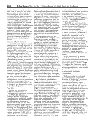 5664 Federal Register / Vol. 78, No. 17 / Friday, January 25, 2013 / Rules and Regulations
later development of the disease. In
some cases, an individual may have a
genetic variant for a disease and yet
never develop the disease. In other
cases, the presence of a genetic variant
indicates that the individual will
eventually develop the disease, such as
is the case with Huntington’s disease.
However, an individual may obtain a
positive test that shows the genetic
variant for Huntington’s disease decades
before any clinical symptoms appear.
Under the proposed definition, the
presence of a genetic variant alone
would not constitute the diagnosis of a
disease even in cases where it is certain
the individual possessing the genetic
variant will eventually develop the
disease, such as with Huntington’s
disease.
Overview of Public Comments
A few commenters expressed support
for adopting the proposed definition of
‘‘manifestation or manifested’’ because
it would provide clarity to the rule and
the scope of the underwriting
prohibition. One commenter requested
that the Department include the
examples provided in the preamble to
the proposed rule directly within the
regulatory definition. A few commenters
raised concerns about the inclusion in
the proposed definition of the
clarification that ‘‘a disease, disorder, or
pathological condition is not manifested
if the diagnosis is based principally on
genetic information.’’ It was argued that
the proposed definition was too narrow
because, for some diseases, disorders, or
pathological conditions, a genetic test is
the primary means of diagnosing the
condition and further that genetic tests
will more frequently be used to
diagnose diseases or conditions in the
future given the continuing evolution of
genetics. It was also argued that the
proposed definition went beyond GINA
by indicating how a manifested disease
or disorder is diagnosed.
Final Rule
The final rule adopts without
modification the definition of
‘‘manifestation or manifested’’ proposed
in the NPRM. The definition is
consistent with the definition of
‘‘manifestation or manifested’’ found in
the implementing regulations for the
non-discrimination provisions of
sections 101–103 of GINA and with
which compliance is already required
for most health plans. In developing this
definition, the agencies consulted with
technical experts at the National Human
Genome Research Institute within the
National Institutes of Health (NIH). In
addition, for the reasons stated above
regarding the varying degrees of
predictive power genes provide in terms
of ultimate development of a disease, as
well as of the fact that a genetic test for
a disease may precede clinical signs or
symptoms by years or even decades, the
Department does not believe that the
definition is too narrow but rather that
it is consistent with the provisions of
GINA that protect genetic information
from being used for health coverage
determinations. Finally, the definition
does not preclude a health care provider
from performing one or more genetic
tests to confirm a diagnosis so long as
the diagnosis is not based solely or
principally on the result of the genetic
test.
To illustrate the definition, we
provide the following examples, which
were also included in the NPRM:
• An individual may have a family
member that has been diagnosed with
Huntington’s disease and also have a
genetic test result that indicates the
presence of the Huntington’s disease
gene variant in the individual. However,
when the individual is examined by a
neurologist (a physician with
appropriate training and expertise for
diagnosing Huntington’s disease)
because the individual has begun to
suffer from occasional moodiness and
disorientation (symptoms which are
associated with Huntington’s disease),
and the results of the examination do
not support a diagnosis of Huntington’s
disease, then Huntington’s disease is not
manifested with respect to the
individual. In contrast, if the individual
exhibits additional neurological and
behavioral symptoms, and the results of
the examination support a diagnosis of
Huntington’s disease by the neurologist,
then Huntington’s disease is manifested
with respect to the individual.
• An individual has had several
family members with colon cancer, one
of whom underwent genetic testing
which detected a mutation in the MSH2
gene associated with hereditary
nonpolyposis colorectal cancer
(HNPCC). On the recommendation of
his physician (a health care professional
with appropriate training and expertise
in the field of medicine involved), the
individual undergoes a targeted genetic
test to look for the specific mutation
found in the family member of the
individual to determine if the
individual himself is at increased risk
for cancer. The genetic test shows that
the individual also carries the mutation
but the individual’s colonoscopy
indicates no signs of disease and the
individual has no symptoms. Because
the individual has no signs or symptoms
of colorectal cancer that could be used
by the individual’s physician to
diagnose the cancer, HNPCC is not a
manifested disease with respect to the
individual. In contrast, if the individual
undergoes a colonoscopy or other
medical tests that indicate the presence
of HNPCC, and the individual’s
physician makes a diagnosis of HNPCC,
HNPCC is a manifested disease with
respect to the individual.
• If a health care professional with
appropriate expertise makes a diagnosis
based on the symptoms of the patient,
and uses genetic tests to confirm the
diagnosis, the disease will be
considered manifested, despite the use
of genetic information. For example, if
a neurologist sees a patient with
uncontrolled movements, a loss of
intellectual faculties, and emotional
disturbances, and the neurologist
suspects the presence of Huntington’s
disease, the neurologist may confirm the
diagnosis with a genetic test. While
genetic information is used as part of
the diagnosis, the genetic information is
not the sole or principal basis for the
diagnosis, and, therefore, the
Huntington’s disease would be
considered a manifested disease of the
patient.
As with the definition of ‘‘genetic
test,’’ the Department declines to
include these examples in the regulatory
text as this is inconsistent with the
approach generally taken in the HIPAA
Privacy Rule. The Department intends
to issue future guidance on its web site
with respect to the Rule’s protections for
genetic information.
g. Definition of ‘‘Health Plan’’
Proposed Rule
The Department proposed to make
technical corrections to update the
definition of ‘‘health plan’’ by revising
and renumbering the definition to:
Include specific reference to the
Voluntary Prescription Drug Benefit
Program under Part D of title XVIII of
the Social Security Act, 42 U.S.C.
1395w–101 through 1395w–152; remove
the specific reference to the Civilian
Health and Medical Program of the
Uniformed Services (CHAMPUS) (as
defined in 10 U.S.C. 1072(4)), as this
program is now part of the TRICARE
health care program under title 10 of the
United States Code, and revise the
reference to the title 10 health care
program accordingly to read more
generally ‘‘health care program for the
uniformed services’’ rather than ‘‘health
care program for active military
personnel’’; and reflect that Part C of
title XVIII of the Social Security Act, 42
U.S.C. 1395w–21 through 1395w–28, is
now called the Medicare Advantage
program.
VerDate Mar<15>2010 18:57 Jan 24, 2013 Jkt 229001 PO 00000 Frm 00100 Fmt 4701 Sfmt 4700 E:FRFM25JAR2.SGM 25JAR2
srobertsonDSK5SPTVN1PRODwith
 