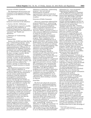 5665Federal Register / Vol. 78, No. 17 / Friday, January 25, 2013 / Rules and Regulations
20 See 74 FR 51669, footnote 12.
21 See Q14 at http://www.dol.gov/ebsa/faqs/faq-
GINA.html.
Overview of Public Comments
The Department did not receive any
comments on the proposed technical
corrections to the definition of ‘‘health
plan.’’
Final Rule
The final rule incorporates the
technical corrections to the definition.
4. Section 164.501—Definitions
The Department proposed to modify
§ 164.501 to add a definition of
‘‘underwriting purposes’’ and to make
conforming changes to the definitions of
‘‘payment’’ and ‘‘health care
operations.’’
a. Definition of ‘‘Underwriting
Purposes’’
Proposed Rule
Section 105 of GINA provides that the
term ‘‘underwriting purposes’’ means,
with respect to a group health plan,
health insurance coverage, or Medicare
supplemental policy: (A) Rules for, or
determination of, eligibility (including
enrollment and continued eligibility)
for, or determination of, benefits under
the plan, coverage, or policy; (B) the
computation of premium or
contribution amounts under the plan,
coverage, or policy; (C) the application
of any pre-existing condition exclusion
under the plan, coverage, or policy; and
(D) other activities related to the
creation, renewal, or replacement of a
contract of health insurance or health
benefits.
The Department proposed to adopt
GINA’s statutory definition of
‘‘underwriting purposes’’ in § 164.501 of
the Privacy Rule, but also proposed to
include certain clarifications for
consistency with the regulations
promulgated to implement the
nondiscrimination provisions in
sections 101 through 103 of GINA. In
particular, the Department proposed to
include a parenthetical to explain that
the rules for, or determination of
eligibility for, or determination of,
benefits under the plan include changes
in deductibles or other cost-sharing
mechanisms in return for activities such
as completing a health risk assessment
or participating in a wellness program.
The proposed rule also included a
parenthetical to make clear that the
computation of premium or
contribution amounts under the plan,
coverage, or policy includes discounts,
rebates, payments in kind, or other
premium differential mechanisms in
return for activities such as completing
a health risk assessment or participating
in a wellness program. Finally, we
proposed a provision within the
definition to clarify that ‘‘underwriting
purposes’’ does not include
determinations of medical
appropriateness where an individual
seeks a benefit under the plan, coverage,
or policy.
Overview of Public Comments
About ten commenters addressed the
proposed definition of ‘‘underwriting
purposes.’’ Four commenters generally
supported the proposed definition.
Other commenters expressed concern
with the definition’s inclusion of
discounts, rebates, payments in kind, or
other premium differential mechanisms
in return for activities such as
completing a health risk assessment
(HRA) or participating in a wellness
program. These commenters were
concerned that prohibiting the use of
genetic information, particularly family
health history, for such purposes would
have a detrimental impact on wellness
and disease management programs. One
commenter was concerned that the
definition would prohibit dental
insurance plans from offering
preventive prognostic features to
enrollees as part of the plan that test for
susceptibility to dental decay and
periodontal diseases. Enrollees that test
positive would be provided with
additional plan benefits as a supplement
to the standard benefits to cover more
aggressive preventive services. Finally, a
few commenters were concerned that
the broad definition of ‘‘underwriting
purposes’’ would preclude plans from
using HRAs and offering wellness
programs even if no genetic information
is requested or used. For example, one
commenter was concerned that the
definition would prohibit the use of
‘‘personal habit’’ information, such as
information about smoking, or alcohol
or drug use.
Final Rule
The final rule adopts the proposed
definition of ‘‘underwriting purposes’’
but moves the definition to within the
underwriting prohibition at
§ 164.502(a)(5)(i). This makes clear that
the definition applies only for purposes
of the prohibition on a health plan’s use
or disclosure of genetic information for
underwriting purposes. As discussed
more fully below with respect to the
definition of ‘‘health care operations,’’
we move the definition of
‘‘underwriting purposes’’ and retain the
term ‘‘underwriting’’ within the
definition of ‘‘health care operations’’ in
response to several public comments
expressing concern that the proposed
rule would no longer allow health plans
to use or disclose any protected health
information (i.e., even non-genetic
information) for underwriting.
The adopted definition is consistent
with the definition promulgated in the
interim final regulations to implement
sections 101–103 of GINA and with
which compliance is already required
by most health plans. We decline to
exclude wellness programs and the use
of HRAs from the definition because, as
discussed in the interim final
regulations issued by DOL, Treasury,
and HHS, GINA Title I does not include
an exception for wellness programs.20
However, we emphasize that health
plans may continue to provide
incentives for completing HRAs and
participating in wellness programs in
manners that do not involve the use or
disclosure of genetic information. For
example, ‘‘personal habit’’ information
about an individual, such as smoking
status and alcohol and drug use, is not
genetic information and thus, may be
used by health plans for underwriting
purposes. Further, DOL has issued
guidance which makes clear that health
plans may continue to collect family
health history through the use of HRAs
that are not tied to any reward.21
In addition, the definition of
‘‘underwriting purposes’’ includes an
exception for determinations of medical
appropriateness where an individual
seeks a benefit under the plan, coverage,
or policy. Thus, to the extent that an
individual is seeking a particular benefit
under the plan and the health plan
needs genetic information to determine
the medical appropriateness of
providing the benefit to the individual,
the plan may use or disclose the
minimum necessary genetic information
to determine the medical
appropriateness of providing the
benefit. For example, if a health plan
covers yearly mammograms for
individuals under age 40 only in cases
where the individual can demonstrate
she is at increased risk for breast cancer,
the plan can ask an individual under
age 40 to provide the results of a genetic
test or family health history and use
such information to determine medical
appropriateness prior to paying a claim
for the mammogram. The medical
appropriateness exception would also
cover situations where a dental plan
requires the results of a genetic test
prior to offering a supplemental benefit
for more aggressive preventive services
to the extent the individual seeks such
a benefit. For example, a dental plan
may provide information to all of its
enrollees about how to take advantage of
VerDate Mar<15>2010 18:57 Jan 24, 2013 Jkt 229001 PO 00000 Frm 00101 Fmt 4701 Sfmt 4700 E:FRFM25JAR2.SGM 25JAR2
srobertsonDSK5SPTVN1PRODwith
 