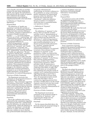 5666 Federal Register / Vol. 78, No. 17 / Friday, January 25, 2013 / Rules and Regulations
such a benefit, and when an enrollee
contacts the plan about obtaining the
benefit, may require the individual to
take and provide the results of a genetic
test to determine the medical
appropriateness of providing the
supplemental benefit to the individual.
b. Definition of ‘‘Health Care
Operations’’
Proposed Rule
The definition of ‘‘health care
operations’’ at § 164.501 includes at
paragraph (3) ‘‘underwriting, premium
rating, and other activities relating to
the creation, renewal or replacement of
a contract of health insurance or
benefits * * *.’’ To avoid confusion
with the use of both ‘‘underwriting’’ and
‘‘underwriting purposes’’ in the Privacy
Rule, and in recognition of the fact that
the proposed definition of
‘‘underwriting purposes’’ includes
activities that fall within both the
definitions of ‘‘payment’’ and ‘‘health
care operations’’ in the Rule, the
Department proposed to remove the
term ‘‘underwriting’’ from the definition
of ‘‘health care operations.’’ We also
proposed to add the term ‘‘enrollment’’
to the express list of health care
operations activities to make clear that
the removal of the term ‘‘underwriting’’
would not impact the use or disclosure
of protected health information that is
not genetic information for enrollment
purposes. These proposed revisions
were not intended to be substantive
changes to the definition and thus,
health plans would be permitted to
continue to use or disclose protected
health information, except genetic
information, for underwriting purposes.
Overview of Public Comments
The Department received a few
comments on the proposed revisions to
the definition of ‘‘health care
operations.’’ One commenter supported
the inclusion of the word ‘‘enrollment.’’
A few commenters, however, expressed
concern and confusion that the removal
of the term ‘‘underwriting’’ from the
definition of ‘‘health care operations’’
would no longer permit uses or
disclosures of even non-genetic
protected health information for
underwriting.
Final Rule
Due to the confusion and concern
expressed by the commenters regarding
the removal of the term ‘‘underwriting’’
from the definition, we retain the term
‘‘underwriting’’ within the definition of
‘‘health care operations’’ at § 164.501
However, to make clear that a health
plan may continue to use or disclose
only protected health information that is
not genetic information for
underwriting, we include a reference to
the prohibition on using or disclosing
genetic information for underwriting
purposes within the definition. The
final rule also retains the term
‘‘enrollment’’ within the definition
because we believe it is helpful to
clarify that this is a permitted health
care operations activity.
c. Definition of ‘‘Payment’’
Proposed Rule
The definition of ‘‘payment’’ in the
Privacy Rule at § 164.501 includes
activities, such as ‘‘determinations of
eligibility or coverage’’ by a health plan,
some of which may fall within the
definition of ‘‘underwriting purposes.’’
To avoid any implication that a health
plan would be permitted to use or
disclose protected health information
for ‘‘payment’’ purposes that are
otherwise prohibited by the
underwriting prohibition, we proposed
to include a cross-reference in the
definition of ‘‘payment’’ to the
prohibition. Further, we believed the
inclusion of such a cross-reference to be
necessary to properly align the
definition of ‘‘payment’’ in the Privacy
Rule with the nondiscrimination
provisions of GINA Title I and their
implementing regulations. GINA
provides a rule of construction at
section 102(a)(2), which adds paragraph
2702(c)(3) of the PHSA, to make clear
that health plans are not prohibited
from obtaining and using the results of
a genetic test in making determinations
regarding payment, as such term is
defined by the HIPAA Privacy Rule.
Thus, the proposed exception would
make clear that GINA’s rule of
construction regarding payment does
not allow a health plan to use the results
of genetic tests for activities that would
otherwise constitute ‘‘underwriting
purposes,’’ such as for determinations of
eligibility for benefits.
Overview of Public Comments
The Department received two
comments on the proposed change to
the definition of ‘‘payment,’’ one
supporting the change and one
indicating it is unnecessary.
Final Rule
For the reasons described above, the
final rule adopts the proposed change to
the definition of ‘‘payment.’’
5. Section 164.502(a)—Uses and
Disclosures of Protected Health
Information: General Rules
a. Prohibition
Proposed Rule
To implement section 105 of GINA,
the Department proposed a new
prohibition on health plans using or
disclosing protected health information
that is genetic information for
underwriting purposes at
§ 164.502(a)(3). We made clear that such
a provision would operate
notwithstanding the other provisions in
the Privacy Rule permitting uses and
disclosures, and proposed a conforming
change to § 164.502(a)(1)(iv) to clarify
further that an authorization could not
be used to permit a use or disclosure of
genetic information for underwriting
purposes.
Overview of Public Comments
Some commenters expressly
supported the proposed modification to
the Privacy Rule to include the
prohibition, and the proposed
clarification that an authorization
cannot be used to otherwise permit a
prohibited use or disclosure of genetic
information. One commenter suggested
adding the examples from the preamble
to the regulatory text, as well as
language to the regulatory text to clarify
that the prohibition applies to genetic
information obtained by a health plan
prior to the passage of GINA.
Final Rule
The final rule adopts the proposed
prohibition on a health plan’s use or
disclosure of genetic information for
underwriting purposes, except with
regard to health plans that are issuers of
long term care policies, as explained
above in section VI.C.1 regarding to
which plans the final rule applies. This
prohibition, located in this final rule at
§ 164.502(a)(5), applies to all genetic
information from the compliance date of
these modifications forward, regardless
of when or where the genetic
information originated. We do not
believe a clarification of this fact in the
regulatory text is necessary.
Consistent with Sec. 101(a) of the
statute, this prohibition should not be
construed to limit the ability of a health
plan to adjust premiums or contribution
amounts for a group health plan based
on the manifestation of a disease or
disorder of an individual enrolled in the
plan, even though a health plan cannot
use the manifestation of a disease or
disorder in one individual as genetic
information about other group members
and to further increase the premium for
the plan. Similarly, for the individual
VerDate Mar<15>2010 18:57 Jan 24, 2013 Jkt 229001 PO 00000 Frm 00102 Fmt 4701 Sfmt 4700 E:FRFM25JAR2.SGM 25JAR2
srobertsonDSK5SPTVN1PRODwith
 