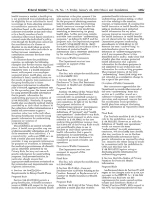 5667Federal Register / Vol. 78, No. 17 / Friday, January 25, 2013 / Rules and Regulations
health insurance market, a health plan
is not prohibited from establishing rules
for eligibility for an individual to enroll
in coverage or from adjusting premium
or contribution amounts for an
individual based on the manifestation of
a disease or disorder in that individual
or in a family member of such
individual where such family member is
covered under the individual’s policy,
even though the health plan cannot use
the manifestation of a disease or
disorder in one individual as genetic
information about other individuals to
further increase premiums or
contribution amounts for those other
individuals.
To illustrate how the prohibition
operates, we reiterate the following
examples (but for the reasons explained
above, decline to include them in the
regulatory text). If a health insurance
issuer, with respect to an employer-
sponsored group health plan, uses an
individual’s family medical history or
the results of genetic tests maintained in
the group health plan’s claims
experience information to adjust the
plan’s blended, aggregate premium rate
for the upcoming year, the issuer would
be using protected health information
that is genetic information for
underwriting purposes in violation of
§ 164.502(a)(5)(i). Similarly, if a group
health plan uses family medical history
provided by an individual incidental to
the collection of other information on a
health risk assessment to grant a
premium reduction to the individual,
the group health plan would be using
genetic information for underwriting
purposes in violation of
§ 164.502(a)(5)(i).
The prohibition is limited to health
plans. A health care provider may use
or disclose genetic information as it sees
fit for treatment of an individual. If a
covered entity, such as an HMO, acts as
both a health plan and health care
provider, it may use genetic information
for purposes of treatment, to determine
the medical appropriateness of a benefit,
and as otherwise permitted by the
Privacy Rule, but may not use such
genetic information for underwriting
purposes. Such covered entities, in
particular, should ensure that
appropriate staff members are trained on
the permissible and impermissible uses
of genetic information.
6. Section 164.504(f)(1)(ii)—
Requirements for Group Health Plans
Proposed Rule
Section 164.504(f)(1)(ii) permits a
group health plan, or health insurance
issuer or HMO with respect to the group
health plan, to disclose summary health
information to the plan sponsor if the
plan sponsor requests the information
for the purpose of obtaining premium
bids from health plans for providing
health insurance coverage under the
group health plan, or for modifying,
amending, or terminating the group
health plan. As this provision permits
activities that constitute ‘‘underwriting
purposes,’’ as defined by GINA and the
proposed rule, the Department proposed
to modify § 164.504(f)(1)(ii) to clarify
that § 164.504(f)(1)(ii) would not allow a
disclosure of protected health
information that is otherwise prohibited
by the underwriting prohibition.
Overview of Public Comments
The Department received one
comment in support of this
modification.
Final Rule
The final rule adopts the modification
to § 164.504(f)(1)(ii).
7. Section 164.506—Uses and
Disclosures To Carry Out Treatment,
Payment, or Health Care Operations
Proposed Rule
Section 164.506(a) of the Privacy Rule
sets out the uses and disclosures a
covered entity is permitted to make to
carry out treatment, payment, or health
care operations. In light of the fact that
the proposed definition of
‘‘underwriting purposes’’ encompasses
activities that fall both within the
definitions of ‘‘payment’’ and ‘‘health
care operations’’ under the Privacy Rule,
the Department proposed to add a cross-
reference in § 164.506(a) to the new
underwriting prohibition to make clear
that § 164.506 of the Privacy Rule would
not permit health plans to use or
disclose an individual’s protected
health information that is genetic
information for underwriting, even
though such a use or disclosure is
considered payment or health care
operations.
Overview of Public Comments
The Department received one
comment in support of this
modification.
Final Rule
The final rule adopts the modification
to § 164.506(a).
8. Section 164.514(g)—Uses and
Disclosures for Activities Relating to the
Creation, Renewal, or Replacement of a
Contract of Health Insurance or Health
Benefits
Proposed Rule
Section 164.514(g) of the Privacy Rule
prohibits a health plan that receives
protected health information for
underwriting, premium rating, or other
activities relating to the creation,
renewal, or replacement of a contract for
health insurance or health benefits, from
using or disclosing such protected
health information for any other
purpose (except as required by law) if
the health insurance or health benefits
are not placed with the health plan. The
Department proposed conforming
amendments to § 164.514(g) to: (1)
Remove the term ‘‘underwriting’’ to
avoid confusion given the new
definition of ‘‘underwriting purposes,’’
which encompasses the activities
described above; and (2) make clear that
a health plan that receives protected
health information that is genetic
information for the above purposes is
not permitted to use or disclose such
information for underwriting purposes.
The proposed removal of the term
‘‘underwriting’’ from § 164.514(g) was
not intended as a substantive change to
the scope of the provision.
Overview of Public Comments
One commenter suggested that the
Department reconsider the removal of
the term ‘‘underwriting’’ from this
section as it could be viewed as a
substantive change to the scope of the
provision, and expressed concern that
the modification would prohibit a
health plan from using or disclosing
genetic information as required by other
law.
Final Rule
The final rule modifies § 164.514(g) to
refer to the prohibition, now at
§ 164.502(a)(5). However, as with the
definition of ‘‘health care operations,’’
we do not remove the term
‘‘underwriting’’ to avoid unnecessary
confusion. We also clarify that a health
plan may continue to use or disclose
protected health information that is
genetic information as required by other
law, except to the extent doing so would
be inconsistent with the prohibition in
GINA and this final rule at
§ 164.502(a)(5)(i) against using or
disclosing genetic information for
underwriting purposes.
9. Section 164.520—Notice of Privacy
Practices for Protected Health
Information
Proposed Rule
As discussed above in Section IV with
regard to the changes made to § 164.520
pursuant to the HITECH Act, § 164.520
of the Privacy Rule sets out the
requirements for most covered entities
to have and distribute a Notice of
Privacy Practices (NPP). With respect to
the NPP, the Department believes that
VerDate Mar<15>2010 18:57 Jan 24, 2013 Jkt 229001 PO 00000 Frm 00103 Fmt 4701 Sfmt 4700 E:FRFM25JAR2.SGM 25JAR2
srobertsonDSK5SPTVN1PRODwith
 