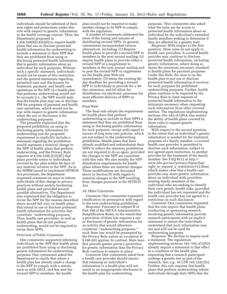 5668 Federal Register / Vol. 78, No. 17 / Friday, January 25, 2013 / Rules and Regulations
individuals should be informed of their
new rights and protections under this
rule with respect to genetic information
in the health coverage context. Thus, the
Department proposed in
§ 164.520(b)(1)(iii)(D) to require health
plans that use or disclose protected
health information for underwriting to
include a statement in their NPP that
they are prohibited from using or
disclosing protected health information
that is genetic information about an
individual for such purposes. Without
such a specific statement, individuals
would not be aware of this restriction
and the general statements regarding
permitted uses and disclosures for
treatment, payment, and health care
operations in the NPP of a health plan
that performs underwriting would not
be accurate (i.e., the NPP would state
that the health plan may use or disclose
PHI for purposes of payment and health
care operations, which would not be
true with respect to genetic information
when the use or disclosure is for
underwriting purposes).
The preamble explained that the
proposed prohibition on using or
disclosing genetic information for
underwriting and the proposed
requirement to explicitly include a
statement regarding the prohibition
would represent a material change to
the NPP of health plans that perform
underwriting, and the Privacy Rule
requires at § 164.520(c)(1)(i)(C) that
plans provide notice to individuals
covered by the plan within 60 days of
any material revision to the NPP. As in
the NPRM issued to implement HITECH
Act provisions, the Department
requested comment on ways to inform
individuals of this change to privacy
practices without unduly burdening
health plans and provided several
possible alternatives. The Department
also explained that the obligation to
revise the NPP for the reasons described
above would fall only on health plans
that intend to use or disclose protected
health information for activities that
constitute ‘‘underwriting purposes.’’
Thus, health care providers, as well as
health plans that do not perform
underwriting, would not be required to
revise their NPPs.
Overview of Public Comments
One commenter supported informing
individuals in the NPP that health plans
are prohibited from using or disclosing
genetic information for underwriting
purposes. One commenter asked the
Department to clarify that where a
health plan has already made a change
to the NPP to comply with a statute,
such as with GINA, and has sent the
revised NPP to members, the health
plan would not be required to make
another change to its NPP to comply
with the regulation.
A number of comments addressed the
issue of the timing and manner of
distributing revised NPPs. In general,
commenters recommended various
alternatives, including: (1) Require
health plans to provide a revised NPP to
members in the next annual mailing; (2)
require health plans to provide either a
revised NPP or a supplement to
members in the next annual mailing and
to post the revised NPP or supplement
on the health plan Web site
immediately; (3) retain the existing 60-
day deadline for providing a revised
NPP to individuals or provide for a 30-
day extension; and (4) allow for
distribution via electronic processes for
more efficient delivery of NPPs to
members.
Final Rule
The final rule adopts the requirement
for health plans that perform
underwriting to include in their NPPs a
statement that they are prohibited from
using or disclosing genetic information
for such purposes, except with regard to
issuers of long term care policies, which
are not subject to the underwriting
prohibition. Health plans that have
already modified and redistributed their
NPPs to reflect the statutory prohibition
are not required to do so again, provided
the changes to the NPP are consistent
with this rule. We also modify the NPP
distribution requirements for health
plans where there are material changes.
These modifications are discussed
above in Section IV with regard to
material changes to the NPP resulting
from changes pursuant to the HITECH
Act.
10. Other Comments
Comment: One commenter requested
clarification on preemption with regard
to the new underwriting prohibition.
Response: Pursuant to subpart B of
Part 160 of the HIPAA Administrative
Simplification Rules, to the extent that
a provision of State law requires a use
or disclosure of genetic information for
an activity that would otherwise
constitute ‘‘underwriting purposes,’’
such State law would be preempted by
the Privacy Rule unless an exception at
§ 160.203 applies. In contrast, State laws
that provide greater privacy protection
for genetic information than the Privacy
Rule continue to remain in place.
Comment: One commenter asked how
a health care provider should ensure
that releasing an individual’s
information to a health plan will not
result in an inappropriate disclosure to
the health plan for underwriting
purposes. This commenter also asked
what the rules are for access to
protected health information about an
individual by the individual’s extended
family members seeking to determine if
they are affected by a genetic trait.
Response: With respect to the first
question, these rules do not apply to
health care providers. A covered health
provider may continue to disclose
protected health information, including
genetic information, where doing so
meets the minimum necessary standard,
to health plans for payment purposes.
Under this Rule, the onus is on the
health plan to not use or disclose
protected health information it receives
for such purposes for prohibited
underwriting purposes. Further, health
plans continue to be required by the
Privacy Rule to limit requests of
protected health information to the
minimum necessary when requesting
such information from other covered
entities. The regulations implementing
sections 101–103 of GINA also restrict
the ability of health plans covered by
those rules to request genetic
information.
With respect to the second question,
to the extent that an individual’s genetic
information is needed for the treatment
purposes of a family member, a covered
health care provider is permitted to
disclose such information, subject to
any agreed-upon restriction, to another
provider for the treatment of the family
member. See FAQ #512 at http://
www.hhs.gov/ocr/privacy/hipaa/faq/
right_to_request_a_restriction/512.html,
which makes clear that a health care
provider may share genetic information
about an individual with providers
treating family members of the
individual who are seeking to identify
their own genetic health risks, provided
the individual has not requested and the
health care provider has not agreed to a
restriction on such disclosure.
Comment: One commenter requested
that the rule require that health plans
conducting or sponsoring research
involving genetic information provide
research participants with an explicit
statement to ensure the individuals
understand that such information may
not and will not be used for
underwriting purposes.
Response: We decline to require such
a statement. The regulations
implementing sections 101–103 of GINA
already require a statement to that effect
as a condition of the health plan
requesting that a research participant
undergo a genetic test as part of the
research. See, e.g., 45 CFR 144.122(c)(5).
Further, this rule requires that health
plans that perform underwriting inform
individuals through their NPPs that the
VerDate Mar<15>2010 18:57 Jan 24, 2013 Jkt 229001 PO 00000 Frm 00104 Fmt 4701 Sfmt 4700 E:FRFM25JAR2.SGM 25JAR2
srobertsonDSK5SPTVN1PRODwith
 