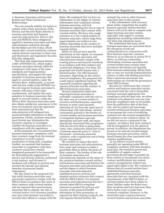 5677Federal Register / Vol. 78, No. 17 / Friday, January 25, 2013 / Rules and Regulations
3. Business Associates and Covered
Entities and Their Contractual
Relationships
The rule extends liability for failure to
comply with certain provisions of the
Privacy and Security Rules directly to
business associates and business
associate subcontractors. Prior to this
rule and HITECH, these obligations
applied to business associates and their
subcontractors indirectly through
§§ 164.504(e) and 164.314(a), which
require that covered entities by contract
require business associates to limit uses
and disclosures and implement Security
Rule-like safeguards.
This final rule implements Section
13401 of HITECH Act, which makes
business associates directly liable for
compliance with many of the same
standards and implementation
specifications, and applies the same
penalties to business associates that
apply to covered entities, under the
Security Rule. Additionally, in accord
with Section 13404 of the HITECH Act,
the rule requires business associates to
comply with many of the same
requirements, and applies the same
penalties to business associates that
apply to covered entities, under the
Privacy Rule. Business associates must
also obtain satisfactory assurances in the
form of a business associate agreement
from subcontractors that the
subcontractors will safeguard any
protected health information in their
possession. Finally, business associates
must furnish any information the
Secretary requires to investigate
whether the business associate is in
compliance with the regulations.
In the proposed rule, we assumed that
business associates’ compliance with
their contracts range from the minimal
compliance to avoid contract
termination to being fully compliant.
Further, we assumed that business
associates in compliance with their
contracts would have already
designated personnel to be responsible
for formulating the organization’s
privacy and security policies, performed
a risk analysis, and invested in
hardware and software to prevent and
monitor for internal and external
breaches of protected health
information.
We also stated in the proposed rule
that while business associates were
previously required to comply with the
HIPAA Rules according to the terms of
their contracts with covered entities,
and we expected that most business
associates did so already, the risk of
criminal and/or civil monetary penalties
may spur some business associates to
increase their efforts to comply with the
Rules. We explained that we have no
information on the degree of contract
enforcement and compliance among
business associates, and lack
information regarding the size or type of
business associates that contract with
covered entities. We have only rough
estimates as to the overall number of
business associates, which range from
approximately one million to two
million depending on the number of
business associates that serve multiple
covered entities.
While we did not have specific
information in this regard, we assumed
that some business associates and
subcontractors already comply with
existing privacy and security standards
in accordance with their indirect and
contractual obligations. For them, the
proposed rule would impose only a
limited burden. For other business
associates, depending on the current
level of compliance, the proposed rule
could impose significant burdens. We
requested comments regarding the
amount of burden and the number of
affected business associates.
Several commenters stated that
requiring business associates to
undertake compliance with the rule in
the same way as covered entities is
excessive and burdensome, especially
because in some cases business
associates do not have the same type of
relationship with individuals. Several
commenters pointed to the burden on
covered entities and business associates
to renegotiate business associate
agreements and train staff, and many
specifically mentioned that compliance
with the Security Rule is particularly
costly. One commenter stated that it was
a business associate party to ‘‘tens of
thousands’’ of business associate
contracts, with a significant cost to bring
all into compliance.
We continue to expect that most
business associates and subcontractors
have made and continue to make a
good-faith effort to follow the terms of
their contracts. The burden of the rule
on business associates and
subcontractors depends on the terms of
the contracts between covered entities
and business associates and between the
business associates and subcontractors,
and the degree to which business
associates and subcontractors
established privacy policies and
adopted security measures that comport
with the HIPAA Rules. For business
associates and subcontractors that have
already taken HIPAA-compliant
measures to protect the privacy and
security of the protected health
information in their possession, as
required by their existing contracts, the
rule imposes limited burden. We
estimate the costs to other business
associates later in this section.
A few commenters cited concerns
about unfair competition for smaller
business associate entities that they
believe will not be able to compete with
larger business associate entities,
especially with regard to contract
negotiations including indemnification
and other risk allocation issues.
We understand that many small
business associates are concerned about
the allocation of risk and
indemnification in conjunction with
their business associate contracts.
However, as we discuss in section IV D
above, as with any contracting
relationship, business associates and
covered entities may include other
provisions that dictate and describe
their business relationship. While these
may or may not include indemnification
clauses or other risk-shifting provisions,
these contractual provisions and
relationships are outside the governance
of the HIPAA Rules.
Because we understand that covered
entities and business associates remain
concerned with the cost to bring their
business associate agreements into
compliance with the final rule, we allow
contracts to be phased in over one year
from the compliance date or 20 months
from the publication date of the final
rule, and we expect and encourage
covered entities and business associates
to incorporate the costs of modifying
contracts into the normal renegotiation
of contracts as the contracts expire. As
we did not receive comments to the
contrary, we believe that most contracts
will be renegotiated over the phase-in
period. In addition, the Department has
issued on its web site revised sample
business associate provisions, which
should lessen the costs associated with
contract modifications.
As we believe covered entities
generally are operating under HIPAA
compliant contracts with their business
associates, the transition period and
availability of sample contract
provisions should make it possible for
these entities to incorporate any minor
contract modifications into normal
contract renegotiations without any
appreciable added costs. We continue to
believe that all covered entities have
established business associate
agreements with their business
associates that are consistent with the
requirements of the HIPAA Rules, as
covered entities have been subject to
direct liability under the Rules since
their inception and have had more than
half a dozen years to make their
contracts compliant. However, to the
extent that some contracts between
covered entities and business associates
VerDate Mar<15>2010 18:57 Jan 24, 2013 Jkt 229001 PO 00000 Frm 00113 Fmt 4701 Sfmt 4700 E:FRFM25JAR2.SGM 25JAR2
srobertsonDSK5SPTVN1PRODwith
 