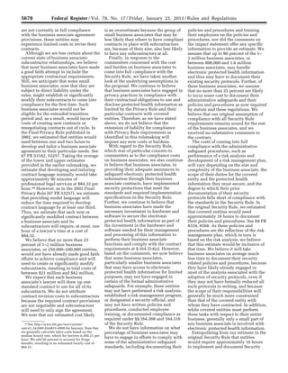 5678 Federal Register / Vol. 78, No. 17 / Friday, January 25, 2013 / Rules and Regulations
39 See http://www.bls.gov/oes/current/
naics3_541000.htm#23–0000 for lawyers. Note that
we generally calculate labor costs based on the
median hourly rate, which for lawyers is $56.21 per
hour. We add 50 percent to account for fringe
benefits, resulting in an estimated hourly cost of
$84.32.
are not currently in full compliance
with the business associate agreement
provisions, these entities may
experience limited costs to revise their
contracts.
Although we are less certain about the
current state of business associate-
subcontractor relationships, we believe
that most business associates have made
a good faith attempt to include the
appropriate contractual requirements.
Still, we anticipate that some small
business associates, now that they are
subject to direct liability under the
rules, might establish or significantly
modify their subcontracts to come into
compliance for the first time. Such
business associates would not be
eligible for the extended transition
period and, as a result, would incur the
costs of creating new contracts or
renegotiating contracts out of cycle. In
the Final Privacy Rule published in
2002, we estimated that entities would
need between one and two hours to
develop and tailor a business associate
agreement to their particular needs. See
67 FR 53182, 53257. Taking the average
of the lower and upper estimates
provided in the earlier rulemaking, we
estimate that developing and tailoring
contract language normally would take
approximately 90 minutes of
professional legal services at $84.32 per
hour.39 However, as in the 2002 Final
Privacy Rule (67 FR 53257), we estimate
that providing model language will
reduce the time required to develop
contract language by at least one third.
Thus, we estimate that each new or
significantly modified contract between
a business associate and its
subcontractors will require, at most, one
hour of a lawyer’s time at a cost of
$84.32.
We believe that no more than 25
percent of 1–2 million business
associates, or 250,000–500,000 entities,
would not have already made good faith
efforts to achieve compliance and will
need to create or significantly modify
subcontracts, resulting in total costs of
between $21 million and $42 million.
We expect that each business
associate’s lawyer will draw up one
standard contract to use for all of its
subcontracts. We do not attribute
contract revision costs to subcontractors
because the required contract provisions
are not negotiable and subcontractors
will need to only sign the agreement.
We note that our estimated cost likely
is an overestimate because the group of
small business associates that may be
less likely than others to have compliant
contracts in place with subcontractors
are, because of their size, also less likely
to have any subcontractors at all.
Finally, in response to the
commenters concerned with the cost
and burden on business associates to
come into full compliance with the
Security Rule, we have taken another
look at the underlying assumptions in
the proposal. We continue to believe
that business associates have engaged in
privacy practices in compliance with
their contractual obligations to use and
disclose protected health information as
limited by the Privacy Rule and their
particular contracts with covered
entities. Therefore, as we have stated
above, we do not believe that the
extension of liability for compliance
with Privacy Rule requirements as
identified in this rulemaking will
impose any new costs or burdens.
With regard to the Security Rule,
which was of particular concern to
commenters as to the compliance costs
on business associates, we also continue
to believe that business associates, in
providing their adequate assurances to
safeguard electronic protected health
information through their business
associate contracts, have implemented
security protections that meet the
standards and required implementation
specifications in the Security Rule.
Further, we continue to believe that
business associates have made the
necessary investment in hardware and
software to secure the electronic
protected health information as part of
the investment in the hardware and
software needed for their management
and processing of this information to
perform their business associate
functions and comply with the contract
requirements at § 164.314(a). However,
based on the comments, we now believe
that some business associates,
particularly smaller business associates
that may have access to electronic
protected health information for limited
purposes, may not have engaged in
certain of the formal administrative
safeguards. For example, these entities
may not have performed a risk analysis,
established a risk management program,
or designated a security official, and
may not have written policies and
procedures, conducted employee
training, or documented compliance as
required under §§ 164.308 and 164.316
of the Security Rule.
We do not have information on what
percentage of business associates may
have to engage in efforts to comply with
some of the administrative safeguard
standards, including documenting their
policies and procedures and training
their employees on the policies and
procedures, nor did the comments on
the impact statement offer any specific
information to provide an estimate. We
assume that up to 80 percent of the 1–
2 million business associates, or
between 800,000 and 1.6 million
business associates, may handle
electronic protected health information
and thus may have to document their
existing security protocols. Further, of
these business associates, we assume
that no more than 25 percent are likely
to incur some cost to document their
administrative safeguards and their
policies and procedures as now required
by statute and these regulations. We
believe that our original assumption of
compliance with all Security Rule
requirements remains sound for the rest
of the business associates, and we
received no substantive comments to
the contrary.
The costs of coming into full
compliance with the administrative
safeguard procedures, such as
performance of a risk analysis and
development of a risk management plan,
will vary depending on the size and
complexity of the business associate, the
scope of their duties for the covered
entity and the protected health
information they must secure, and the
degree to which their prior
documentation of their security
protocols falls short of compliance with
the standards in the Security Rule. In
the original Security Rule, we estimated
that covered entities would need
approximately 16 hours to document
their policies and procedures. See 68 FR
8334, 8368. As these policies and
procedures are the reflection of the risk
management plan, which in turn is
based on the risk analysis, we believe
that this estimate would be inclusive of
that time. We believe it will take
business associates on average much
less time to document their security
related policies and procedures, because
they have likely already engaged in
most of the analysis associated with the
adoption of security protocols, even if
they may not have formally reduced all
such protocols to writing, and because
the scope of their responsibilities will
generally be much more constrained
than that of the covered entity with
whom they have contracted. In addition,
while covered entities must perform
these tasks with respect to their entire
business, generally only a small part of
any business associate is involved with
electronic protected health information.
Extrapolating from our estimate in the
original Security Rule that entities
would require approximately 16 hours
to implement and document Security
VerDate Mar<15>2010 18:57 Jan 24, 2013 Jkt 229001 PO 00000 Frm 00114 Fmt 4701 Sfmt 4700 E:FRFM25JAR2.SGM 25JAR2
srobertsonDSK5SPTVN1PRODwith
 