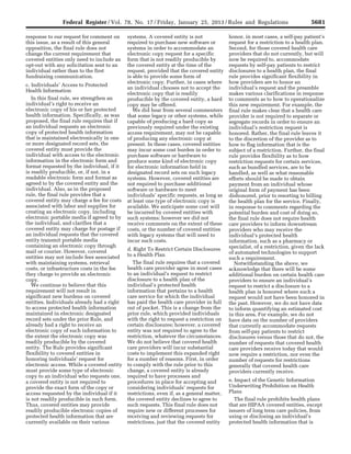 5681Federal Register / Vol. 78, No. 17 / Friday, January 25, 2013 / Rules and Regulations
response to our request for comment on
this issue, as a result of this general
opposition, the final rule does not
change the current requirement that
covered entities only need to include an
opt-out with any solicitation sent to an
individual rather than to the first
fundraising communication.
c. Individuals’ Access to Protected
Health Information
In this final rule, we strengthen an
individual’s right to receive an
electronic copy of his or her protected
health information. Specifically, as was
proposed, the final rule requires that if
an individual requests an electronic
copy of protected health information
that is maintained electronically in one
or more designated record sets, the
covered entity must provide the
individual with access to the electronic
information in the electronic form and
format requested by the individual, if it
is readily producible, or, if not, in a
readable electronic form and format as
agreed to by the covered entity and the
individual. Also, as in the proposed
rule, the final rule provides that a
covered entity may charge a fee for costs
associated with labor and supplies for
creating an electronic copy, including
electronic portable media if agreed to by
the individual, and clarifies that a
covered entity may charge for postage if
an individual requests that the covered
entity transmit portable media
containing an electronic copy through
mail or courier. However, covered
entities may not include fees associated
with maintaining systems, retrieval
costs, or infrastructure costs in the fee
they charge to provide an electronic
copy.
We continue to believe that this
requirement will not result in
significant new burdens on covered
entities. Individuals already had a right
to access protected health information
maintained in electronic designated
record sets under the prior Rule, and
already had a right to receive an
electronic copy of such information to
the extent the electronic copy was
readily producible by the covered
entity. The Rule provides significant
flexibility to covered entities in
honoring individuals’ request for
electronic access. While a covered entity
must provide some type of electronic
copy to an individual who requests one,
a covered entity is not required to
provide the exact form of the copy or
access requested by the individual if it
is not readily producible in such form.
Thus, covered entities may provide
readily producible electronic copies of
protected health information that are
currently available on their various
systems. A covered entity is not
required to purchase new software or
systems in order to accommodate an
electronic copy request for a specific
form that is not readily producible by
the covered entity at the time of the
request, provided that the covered entity
is able to provide some form of
electronic copy. Further, in cases where
an individual chooses not to accept the
electronic copy that is readily
producible by the covered entity, a hard
copy may be offered.
We did hear from several commenters
that some legacy or other systems, while
capable of producing a hard copy as
previously required under the existing
access requirement, may not be capable
of producing any electronic copy at
present. In these cases, covered entities
may incur some cost burden in order to
purchase software or hardware to
produce some kind of electronic copy
for electronic information held in
designated record sets on such legacy
systems. However, covered entities are
not required to purchase additional
software or hardware to meet
individuals’ specific requests, as long as
at least one type of electronic copy is
available. We anticipate some cost will
be incurred by covered entities with
such systems; however we did not
receive comments on the extent of these
costs, or the number of covered entities
with legacy systems that will need to
incur such costs.
d. Right To Restrict Certain Disclosures
to a Health Plan
The final rule requires that a covered
health care provider agree in most cases
to an individual’s request to restrict
disclosure to a health plan of the
individual’s protected health
information that pertains to a health
care service for which the individual
has paid the health care provider in full
out of pocket. This is a change from the
prior rule, which provided individuals
with the right to request a restriction on
certain disclosures; however, a covered
entity was not required to agree to the
restriction, whatever the circumstances.
We do not believe that covered health
care providers will incur substantial
costs to implement this expanded right
for a number of reasons. First, in order
to comply with the rule prior to this
change, a covered entity is already
required to have processes and
procedures in place for accepting and
considering individuals’ requests for
restrictions, even if, as a general matter,
the covered entity declines to agree to
such requests. This final rule does not
require new or different processes for
receiving and reviewing requests for
restrictions, just that the covered entity
honor, in most cases, a self-pay patient’s
request for a restriction to a health plan.
Second, for those covered health care
providers that do not currently, but will
now be required to, accommodate
requests by self-pay patients to restrict
disclosures to a health plan, the final
rule provides significant flexibility in
how providers are to honor an
individual’s request and the preamble
makes various clarifications in response
to comments as to how to operationalize
this new requirement. For example, the
final rule makes clear that a health care
provider is not required to separate or
segregate records in order to ensure an
individual’s restriction request is
honored. Rather, the final rule leaves it
to the discretion of the provider as to
how to flag information that is the
subject of a restriction. Further, the final
rule provides flexibility as to how
restriction requests for certain services,
such as bundled services, are to be
handled, as well as what reasonable
efforts should be made to obtain
payment from an individual whose
original form of payment has been
dishonored, prior to resorting to billing
the health plan for the service. Finally,
in response to comments regarding the
potential burden and cost of doing so,
the final rule does not require health
care providers to inform downstream
providers who may receive the
individual’s protected health
information, such as a pharmacy or
specialist, of a restriction, given the lack
of automated technologies to support
such a requirement.
Notwithstanding the above, we
acknowledge that there will be some
additional burden on certain health care
providers to ensure an individual’s
request to restrict a disclosure to a
health plan is honored where such a
request would not have been honored in
the past. However, we do not have data
to inform quantifying an estimated cost
in this area. For example, we do not
have data on the number of providers
that currently accommodate requests
from self-pay patients to restrict
disclosures versus those that do not, the
number of requests that covered health
care providers receive today that would
now require a restriction, nor even the
number of requests for restrictions
generally that covered health care
providers currently receive.
e. Impact of the Genetic Information
Underwriting Prohibition on Health
Plans
The final rule prohibits health plans
that are HIPAA covered entities, except
issuers of long term care policies, from
using or disclosing an individual’s
protected health information that is
VerDate Mar<15>2010 18:57 Jan 24, 2013 Jkt 229001 PO 00000 Frm 00117 Fmt 4701 Sfmt 4700 E:FRFM25JAR2.SGM 25JAR2
srobertsonDSK5SPTVN1PRODwith
 