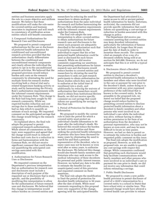 5683Federal Register / Vol. 78, No. 17 / Friday, January 25, 2013 / Rules and Regulations
entities and business associates apply
the rule in a more objective and uniform
manner. We believe that these
modifications will make the rule easier
for covered entities and business
associates to implement and will result
in consistency of notification across
entities which will benefit consumers.
3. Compound Authorizations for
Research Uses and Disclosures
We proposed to permit compound
authorizations for the use or disclosure
of protected health information for
conditioned and unconditioned
research activities provided that the
authorization clearly differentiates
between the conditioned and
unconditioned research components
and clearly allows the individual the
option to opt in to the unconditioned
research activities. We believed that the
proposed provision would reduce
burden and costs on the research
community by eliminating the need for
multiple forms for research studies
involving both a clinical trial and a
related biospecimen banking activity or
study and by harmonizing the Privacy
Rule’s authorization requirements with
the informed consent requirements
under the Common Rule. This change to
the Rule had long been sought by the
research community. While we
expected burden reduction and cost
savings due to these modifications, we
had no data which to quantify an
estimate of such savings. We requested
comment on the anticipated savings that
this change would bring to the research
community.
As explained above, the final rule
adopts the proposal to permit
compound research authorizations.
While almost all commenters on this
topic were supportive and agreed that
the change would result in reduced
burdens and costs due to a reduction in
forms and harmonization with the
Common Rule, we did not receive
significant comment that could inform
our quantifying the anticipated cost-
savings associated with this
modification.
4. Authorizations for Future Research
Uses or Disclosures
We requested comment on the
Department’s previous interpretation
that an authorization for research uses
and disclosures must include a
description of each purpose of the
requested use or disclosure that is study
specific, and the possibility of
modifying this interpretation to allow
for the authorization of future research
uses and disclosures. We believed that
this change in interpretation would
reduce burden on covered entities and
researchers by reducing the need for
researchers to obtain multiple
authorizations from the same individual
for research and further harmonizing the
Privacy Rule authorization requirements
with the informed consent requirements
under the Common Rule.
The final rule adopts the new
interpretation to allow covered entities
to obtain authorizations for future
research uses and disclosures to the
extent such purposes are adequately
described in the authorization such that
it would be reasonable for the
individual to expect that his or her
protected health information could be
used or disclosed for such future
research. While we did receive
comments supporting our assertions
that permitting authorizations for future
research uses and disclosures would
reduce burden to covered entities and
researchers by obviating the need for
researchers to seek out past research
participants to obtain authorization for
future studies which they may be able
to authorize at the initial time of
enrollment into a study, and
additionally by reducing the waivers of
authorization that researchers would
need to obtain from Institutional Review
Boards, we did not receive specific
comment on cost savings that could
inform our quantifying the savings in
this final rule.
5. Period of Protection for Decedent
Information
We proposed to modify the current
rule to limit the period for which a
covered entity must protect an
individual’s health information to 50
years after the individual’s death. We
believed this would reduce the burden
on both covered entities and those
seeking the protected health information
of persons who have been deceased for
many years by eliminating the need to
search for and find a personal
representative of the decedent, who in
many cases may not be known or even
exist after so many years, to authorize
the disclosure. We believed this change
would also benefit family members and
historians who may seek access to the
medical information of these decedents
for personal and public interest reasons.
However, we lacked any data to be able
to estimate the benefits (or any
unanticipated costs) of this provision
and requested comment on these
assertions.
The final rule adopts the modification
to limit the period of protection for
decedent health information to 50 years
after the date of death. While most
comments responding to this proposal
were very supportive of the change,
agreeing with the anticipated benefits
the Department had articulated (i.e.,
easier access to old or ancient patient
health information by family, historians,
archivists), the comments did not
provide specific information that could
inform our quantifying a cost-savings or
reduction in burden associated with this
change in policy.
The Department did receive one
comment asserting that covered entities
may keep decedent information,
particularly the information of famous
individuals, for longer than 50 years
past the date of death in order to
monetize those records. The commenter
cited an example of an x-ray of a
deceased celebrity being sold at an
auction for $45,000. However, we do not
anticipate that this is or will be a typical
scenario.
6. Disclosures About a Decedent
We proposed to permit covered
entities to disclose a decedent’s
protected health information to family
members and others who were involved
in the care or payment for care prior to
the decedent’s death, unless doing so is
inconsistent with any prior expressed
preference of the individual that is
known to the covered entity. In the
preamble to the proposed rule, we
stated our belief that the proposed
change would reduce burden by
permitting covered entities to disclose
protected health information about a
decedent to family members and other
persons who were involved in an
individual’s care while the individual
was alive, without having to obtain
written permission in the form of an
authorization from the decedent’s
personal representative, who may not be
known or even exist, and may be more
difficult to locate as time passes.
However, we had no data to permit us
to estimate the reduction in burden and
requested public comment on this issue.
The final rule adopts the modification
as proposed. However, as with the
proposed rule, we are unable to quantify
any cost-savings with respect this
change. While commenters confirmed
that permitting such disclosures would
help facilitate communications with
family members and other persons who
were involved in an individual’s care or
payment for care prior to death, we did
not receive any information that could
inform estimating a savings.
7. Public Health Disclosures
We proposed to create a new public
health provision to permit disclosure of
proof of a child’s immunization by a
covered entity to a school in States that
have school entry or similar laws. This
proposed change would have allowed a
covered health care provider to release
VerDate Mar<15>2010 18:57 Jan 24, 2013 Jkt 229001 PO 00000 Frm 00119 Fmt 4701 Sfmt 4700 E:FRFM25JAR2.SGM 25JAR2
srobertsonDSK5SPTVN1PRODwith
 