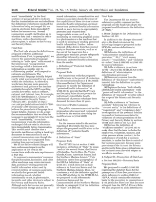 5576 Federal Register / Vol. 78, No. 17 / Friday, January 25, 2013 / Rules and Regulations
word ‘‘immediately’’ in the final
sentence of paragraph (2) to indicate
that fax transmissions are excluded from
the definition of electronic media if the
information being exchanged did not
exist in electronic form immediately
before the transmission. Several
commenters sought clarification as to
whether data that is retained in office
machines, such as facsimiles and
photocopiers, is subject to the Privacy
and Security Rules.
Final Rule
The final rule adopts the definition as
proposed with two additional
modifications. First, in paragraph (2) we
remove the parenthetical language
referring to ‘‘wide open’’ with respect to
the Internet and ‘‘using Internet
technology to link a business with
information accessible only to
collaborating parties’’ with respect to
extranets and intranets. The
parenthetical language initially helped
clarify what was intended by key words
within the definition. As these key
words have become more generally
understood and guidance has become
available through the NIST regarding
specific key terms, such as intranet,
extranet, and internet, (see, for example,
NIST IR 7298 Revision 1, Glossary of
Key Information Security Terms,
February 2011, available at http://
csrc.nist.gov/publications/nistir/ir7298-
rev1/nistir-7298-revision1.pdf), we
believe the parenthetical language is no
longer helpful. Second, we do accept
the recommendation that we alter the
language in paragraph (2) to include the
word ‘‘immediately,’’ to exclude
transmissions when the information
exchanged did not exist in electronic
form immediately before transmission.
This modification clarifies that a
facsimile machine accepting a hardcopy
document for transmission is not a
covered transmission even though the
document may have originated from
printing from an electronic file.
We do not believe these changes will
have unforeseen impacts on the
application of the term in the
transactions and code sets requirements
at Part 162.
In response to commenters’ concerns
that photocopiers, facsimiles, and other
office machines may retain electronic
data, potentially storing protected
health information when used by
covered entities or business associates,
we clarify that protected health
information stored, whether
intentionally or not, in photocopier,
facsimile, and other devices is subject to
the Privacy and Security Rules.
Although such devices are not generally
relied upon for storage and access to
stored information, covered entities and
business associates should be aware of
the capabilities of these devices to store
protected health information and must
ensure any protected health information
stored on such devices is appropriately
protected and secured from
inappropriate access, such as by
monitoring or restricting physical access
to a photocopier or a fax machine that
is used for copying or sending protected
health information. Further, before
removal of the device from the covered
entity or business associate, such as at
the end of the lease term for a
photocopier machine, proper safeguards
should be followed to remove the
electronic protected health information
from the media.
c. Definition of ‘‘Protected Health
Information’’
Proposed Rule
For consistency with the proposed
modifications to the period of protection
for decedent information at § 164.502(f)
(discussed below), the Department
proposed to modify the definition of
‘‘protected health information’’ at
§ 160.103 to provide that the Privacy
and Security Rules do not protect the
individually identifiable health
information of persons who have been
deceased for more than 50 years.
Overview of Public Comment
The public comments received on this
proposal are discussed and responded
to below in the section describing the
modifications to § 164.502(f).
Final Rule
For the reasons stated in the section
regarding § 164.502(f), the final rule
adopts the proposed modification to the
definition of ‘‘protected health
information.’’
d. Definition of ‘‘State’’
Proposed Rule
The HITECH Act at section 13400
includes a definition of ‘‘State’’ to mean
‘‘each of the several States, the District
of Columbia, Puerto Rico, the Virgin
Islands, Guam, American Samoa, and
the Northern Mariana Islands.’’ This
definition varies from paragraph (2) of
the HIPAA definition of ‘‘State’’ at
§ 160.103, which does not include
reference to American Samoa and the
Northern Mariana Islands. Thus, for
consistency with the definition applied
to the HIPAA Rules by the HITECH Act,
we proposed to add reference to
American Samoa and the
Commonwealth of the Northern Mariana
Islands in paragraph (2) of the definition
of ‘‘State’’ at § 160.103.
Final Rule
The Department did not receive
substantive public comment on this
proposal and the final rule adopts the
proposed modifications to the definition
of ‘‘State.’’
e. Other Changes to the Definitions in
Section 160.103
In addition to the changes discussed
above, the final rule makes the
following changes as proposed in the
NPRM to various definitions in
§ 160.103:
(1) Relocates the definitions of
‘‘administrative simplification
provision,’’ ‘‘ALJ,’’ ‘‘civil money
penalty,’’ ‘‘respondent,’’ and ‘‘violation
or violate’’ from § 160.302 to § 160.103
for ease of reference;
(2) Adds a reference to sections
13400–13424 of the HITECH Act to the
definition of ‘‘administrative
simplification provision’’;
(3) Removes a comma from the
definition of ‘‘disclosure’’ inadvertently
inserted into the definition in a prior
rulemaking;
(4) Replaces the term ‘‘individually
identifiable health information’’ with
‘‘protected health information’’ in the
definition of ‘‘standard’’ to better reflect
the scope of the Privacy and Security
Rules;
(5) Adds a reference to ‘‘business
associate’’ following the reference to
‘‘covered entity’’ in the definitions of
‘‘respondent’’ and ‘‘compliance date,’’
in recognition of the potential liability
imposed on business associates for
violations of certain provisions of the
Privacy and Security Rules by sections
13401 and 13404 of the Act; and
(6) Revises the definition of
‘‘workforce member’’ in § 160.103 to
make clear that the term includes the
employees, volunteers, trainees, and
other persons whose conduct, in the
performance of work for a business
associate, is under the direct control of
the business associate, because some
provisions of the Act and the Privacy
and Security Rules place obligations on
the business associate with respect to
workforce members.
4. Subpart B—Preemption of State Law
a. Section 160.201—Statutory Basis
Proposed Rule
We proposed to modify § 160.201
regarding the statutory basis for the
preemption of State law provisions to
add a reference to section 264(c) of
HIPAA, which contains the statutory
basis for the exception to preemption at
§ 160.203(b) for State laws that are more
stringent than the HIPAA Privacy Rule.
We also proposed to add a reference to
VerDate Mar<15>2010 18:57 Jan 24, 2013 Jkt 229001 PO 00000 Frm 00012 Fmt 4701 Sfmt 4700 E:FRFM25JAR2.SGM 25JAR2
srobertsonDSK5SPTVN1PRODwith
 