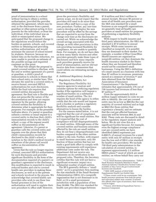 5684 Federal Register / Vol. 78, No. 17 / Friday, January 25, 2013 / Rules and Regulations
42 U.S. Small Business Administration, ‘‘Table of
Small Business Standards Matched to North
American Industry Classification System Codes,’’
available at http://www.sba.gov/content/small-
business-size-standards.
43 HHS ASPE analysis of 2010 NAIC
Supplemental Health Care Exhibit Data.
44 These counts could be an overestimate. Only
health insurance premiums from both the group
and individual market were counted. If insurers
also offered other types of insurance, their revenues
could be higher.
45 Source: 2010 Medical Expenditure Survey—
Insurance Component.
proof of immunization to a school
without having to obtain a written
authorization, provided the provider
obtained the agreement, which may be
oral, to the disclosure from a parent,
guardian or other person acting in loco
parentis for the individual, or from the
individual, if the individual was an
adult or emancipated minor. We
anticipated that the proposed change to
the regulations would reduce the
burden on parents, schools, and covered
entities in obtaining and providing
written authorizations, and would
minimize the amount of school missed
by students. However, because we
lacked data on the burden reduction, we
were unable to provide an estimate of
the possible savings and requested
comment on this point.
The final rule adopts the proposal to
permit covered entities to disclose, with
the oral or written agreement of a parent
or guardian, a child’s proof of
immunization to schools in States that
have school entry or similar laws. This
obviates the need for a covered entity to
receive formal, executed HIPAA
authorizations for such disclosures.
While the final rule requires that
covered entities document the
agreement, the final rule is flexible and
does not prescribe the nature of the
documentation and does not require
signature by the parent, allowing
covered entities the flexibility to
determine what is appropriate for their
purposes. For example, as the preamble
indicates above, if a parent or guardian
submits a written or email request to a
covered entity to disclose their child’s
immunization records to the child’s
school, a copy of the request would
suffice as documentation of the
agreement. Likewise, if a parent or
guardian calls the covered entity and
requests over the phone that their
child’s immunization records be
disclosed to the child’s school, a
notation in the child’s medical record or
elsewhere of the phone call would
suffice as documentation of the
agreement.
Given that the rule no longer requires
a formal, executed HIPAA authorization
for such disclosures and provides
significant flexibility in the form of the
documentation required of a parent’s or
guardian’s agreement to the disclosure,
this modification is expected to result in
reduced burden and cost to covered
health care providers in making these
disclosures, as well as to the parents
and schools involved in the process. We
acknowledge that covered health care
providers who wish to use these less
formal processes in lieu of the
authorization will need to explain their
new procedure to office staff. However,
given the provision’s flexibility and
narrow scope, we do not expect that the
providers will need to do more than
ensure office staff have a copy of the
new procedure. Further, any one-time
costs to develop and deploy the new
procedure will be offset by the savings
that are expected to accrue from the
change over time as the disclosures are
carried out. While we acknowledge the
overall savings associated with this
change, as with other provisions in this
rule providing increased flexibility for
compliance, we are unable to quantify
them. For example, we do not have data
on how many family doctors and other
providers generally make these types of
disclosures and how many requests
such providers generally receive for
proof of immunization, and we did not
receive data from commenters that
could inform our estimating savings in
this area.
E. Additional Regulatory Analyses
1. Regulatory Flexibility Act
The Regulatory Flexibility Act
requires agencies to analyze and
consider options for reducing regulatory
burden if the regulation will impose a
significant burden on a substantial
number of small entities. The Act
requires the head of the agency to either
certify that the rule would not impose
such a burden or perform a regulatory
flexibility analysis and consider
alternatives to lessen the burden.
For the reasons stated below, it is not
expected that the cost of compliance
will be significant for small entities. Nor
is it expected that the cost of
compliance will fall disproportionately
on small entities. Although many of the
covered entities and business associates
affected by the rule are small entities,
they do not bear a disproportionate cost
burden compared to the other entities
subject to the rule. Further, with respect
to small business associates, only the
fraction of these entities that has not
made a good faith effort to comply with
existing requirements will experience
additional costs under the rule. The
Department did not receive any
comments on its certification in the
proposed rules. Therefore, the Secretary
certifies that this rule will not have a
significant economic impact on a
substantial number of small entities.
The RFA generally defines a ‘‘small
entity’’ as (1) a proprietary firm meeting
the size standards of the Small Business
Administration (SBA), (2) a nonprofit
organization that is not dominant in its
field, or (3) a small government
jurisdiction with a population of less
than 50,000. The SBA size standard for
health care providers ranges between
$7.0 million and $34.5 million in
annual receipts. Because 90 percent or
more of all health care providers meet
the SBA size standard for a small
business or are nonprofit organizations,
we generally treat all health care
providers as small entities for purposes
of performing a regulatory flexibility
analysis.
With respect to health insurers and
third party administrators, the SBA size
standard is $7.0 million in annual
receipts. While some insurers are
classified as nonprofit, it is possible
they are dominant in their market. For
example, a number of Blue Cross/Blue
Shield insurers are organized as
nonprofit entities; yet they dominate the
health insurance market in the States
where they are licensed and therefore
would not be considered small
businesses. Using the SBA’s definition
of a small insurer as a business with less
than $7 million in revenues, premiums
earned as a measure of revenue,42 and
data obtained from the National
Association of Insurance
Commissioners,43 the Department
estimates that approximately 276 out of
730 insurers had revenues of less than
$7 million.44
From the approximately $225.4
million (upper estimate) in costs we are
able to identify, the cost per covered
entity may be as low as $80 (for the vast
majority of covered entities) and as high
as $843 (for those entities that
experience a breach), and we estimate
that the cost per affected business
associate will be between $84.32 and
$282. These costs are discussed in detail
in the regulatory impact analysis and
below. We do not view this as a
significant burden because, for example,
even the highest average compliance
cost per covered entity we have
identified ($843) represents just
0.0001% of annual revenues for a small
entity with only $7 million in receipts
(see the low end of SBA’s size standard
for health care providers). We include
750 third party administrators in the
calculation of covered entities, to
represent approximately 2.5 million
ERISA plans,45 most of which are small
entities, on whose behalf they carry our
VerDate Mar<15>2010 18:57 Jan 24, 2013 Jkt 229001 PO 00000 Frm 00120 Fmt 4701 Sfmt 4700 E:FRFM25JAR2.SGM 25JAR2
srobertsonDSK5SPTVN1PRODwith
 