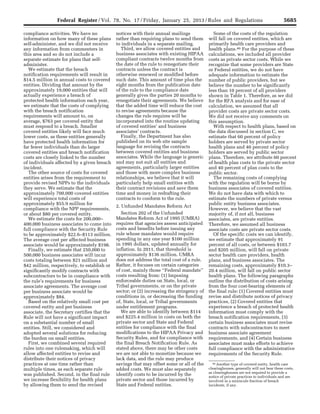 5685Federal Register / Vol. 78, No. 17 / Friday, January 25, 2013 / Rules and Regulations
46 Another type of covered entity, health care
clearinghouses, generally will not bear these costs,
as clearinghouses are not required to provide a
notice of private practices to individuals and are
involved in a miniscule fraction of breach
incidents, if any.
compliance activities. We have no
information on how many of these plans
self-administer, and we did not receive
any information from commenters in
this area and so do not include a
separate estimate for plans that self-
administer.
We estimate that the breach
notification requirements will result in
$14.5 million in annual costs to covered
entities. Dividing that amount by the
approximately 19,000 entities that will
actually experience a breach of
protected health information each year,
we estimate that the costs of complying
with the breach notification
requirements will amount to, on
average, $763 per covered entity that
must respond to a breach. Smaller
covered entities likely will face much
lower costs, as these entities generally
have protected health information for
far fewer individuals than do larger
covered entities and breach notification
costs are closely linked to the number
of individuals affected by a given breach
incident.
The other source of costs for covered
entities arises from the requirement to
provide revised NPPs to the individuals
they serve. We estimate that the
approximately 700,000 covered entities
will experience total costs of
approximately $55.9 million for
compliance with the NPP requirements,
or about $80 per covered entity.
We estimate the costs for 200,000–
400,000 business associates to come into
full compliance with the Security Rule
to be approximately $22.6–$113 million.
The average cost per affected business
associate would be approximately $198.
Finally, we estimate that 250,000 to
500,000 business associates will incur
costs totaling between $21 million and
$42 million, respectively, to establish or
significantly modify contracts with
subcontractors to be in compliance with
the rule’s requirements for business
associate agreements. The average cost
per business associate would be
approximately $84.
Based on the relatively small cost per
covered entity and per business
associate, the Secretary certifies that the
Rule will not have a significant impact
on a substantial number of small
entities. Still, we considered and
adopted several solutions for reducing
the burden on small entities.
First, we combined several required
rules into one rulemaking, which will
allow affected entities to revise and
distribute their notices of privacy
practices at one time rather than
multiple times, as each separate rule
was published. Second, in the final rule
we increase flexibility for health plans
by allowing them to send the revised
notices with their annual mailings
rather than requiring plans to send them
to individuals in a separate mailing.
Third, we allow covered entities and
business associates with existing HIPAA
compliant contracts twelve months from
the date of the rule to renegotiate their
contracts unless the contract is
otherwise renewed or modified before
such date. This amount of time plus the
eight months from the publication date
of the rule to the compliance date
generally gives the parties 20 months to
renegotiate their agreements. We believe
that the added time will reduce the cost
to revise agreements because the
changes the rule requires will be
incorporated into the routine updating
of covered entities’ and business
associates’ contracts.
Finally, the Department has also
published on its web site sample
language for revising the contracts
between covered entities and business
associates. While the language is generic
and may not suit all entities and
agreements, particularly larger entities
and those with more complex business
relationships, we believe that it will
particularly help small entities with
their contract revisions and save them
time and money in redrafting their
contracts to conform to the rule.
2. Unfunded Mandates Reform Act
Section 202 of the Unfunded
Mandates Reform Act of 1995 (UMRA)
requires that agencies assess anticipated
costs and benefits before issuing any
rule whose mandates would require
spending in any one year $100 million
in 1995 dollars, updated annually for
inflation. In 2011, that threshold is
approximately $136 million. UMRA
does not address the total cost of a rule.
Rather, it focuses on certain categories
of cost, mainly those ‘‘Federal mandate’’
costs resulting from: (1) Imposing
enforceable duties on State, local, or
Tribal governments, or on the private
sector; or (2) increasing the stringency of
conditions in, or decreasing the funding
of, State, local, or Tribal governments
under entitlement programs.
We are able to identify between $114
and $225.4 million in costs on both the
private sector and State and Federal
entities for compliance with the final
modifications to the HIPAA Privacy and
Security Rules, and for compliance with
the final Breach Notification Rule. As
stated above, there may be other costs
we are not able to monetize because we
lack data, and the rule may produce
savings that may offset some or all of the
added costs. We must also separately
identify costs to be incurred by the
private sector and those incurred by
State and Federal entities.
Some of the costs of the regulation
will fall on covered entities, which are
primarily health care providers and
health plans.46 For the purpose of these
calculations, we included all provider
costs as private sector costs. While we
recognize that some providers are State
or Federal entities, we do not have
adequate information to estimate the
number of public providers, but we
believe the number to be significantly
less than 10 percent of all providers
shown in Table 1. Therefore, as we did
for the RFA analysis and for ease of
calculation, we assumed that all
provider costs are private sector costs.
We did not receive any comments on
this assumption.
With respect to health plans, based on
the data discussed in section C, we
estimate that 60 percent of policy
holders are served by private sector
health plans and 40 percent of policy
holders are served by public sector
plans. Therefore, we attribute 60 percent
of health plan costs to the private sector
and 40 percent of plan costs to the
public sector.
The remaining costs of complying
with the regulation will be borne by
business associates of covered entities.
We do not have data with which to
estimate the numbers of private versus
public entity business associates.
However, we believe that the vast
majority of, if not all, business
associates, are private entities.
Therefore, we assumed all business
associate costs are private sector costs.
Of the specific costs we can identify,
we estimate that approximately 91
percent of all costs, or between $103.7
and $205 million, will fall on private
sector health care providers, health
plans, and business associates. The
remaining costs, approximately $10.3–
20.4 million, will fall on public sector
health plans. The following paragraphs
outline the distribution of costs arising
from the four cost-bearing elements of
the final rule: (1) Covered entities must
revise and distribute notices of privacy
practices, (2) Covered entities that
experience a breach of protected health
information must comply with the
breach notification requirements, (3)
certain business associates must revise
contracts with subcontractors to meet
business associate agreement
requirements, and (4) Certain business
associates must make efforts to achieve
full compliance with the administrative
requirements of the Security Rule.
VerDate Mar<15>2010 18:57 Jan 24, 2013 Jkt 229001 PO 00000 Frm 00121 Fmt 4701 Sfmt 4700 E:FRFM25JAR2.SGM 25JAR2
srobertsonDSK5SPTVN1PRODwith
 