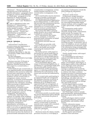 5688 Federal Register / Vol. 78, No. 17 / Friday, January 25, 2013 / Rules and Regulations
‘‘Disclosure’’, ‘‘Electronic media’’, the
introductory text of the definition of
‘‘Health information’’, paragraphs (1)(vi)
through (xi), and (xv) of the definition
of ‘‘Health plan’’, paragraph (2) of the
definition of ‘‘Protected health
information,’’ and the definitions of
‘‘Standard’’, ‘‘State’’, and ‘‘Workforce’’;
and
■ b. Add, in alphabetical order, new
definitions of ‘‘Administrative
simplification provision’’, ‘‘ALJ’’, ‘‘Civil
money penalty or penalty’’, ‘‘Family
member’’, ‘‘Genetic information’’,
‘‘Genetic services’’, ‘‘Genetic test’’,
‘‘Manifestation or manifested’’,
‘‘Respondent’’, ‘‘Subcontractor’’, and
‘‘Violation or violate’’.
The revisions and additions read as
follows:
§ 160.103 Definitions.
* * * * *
Administrative simplification
provision means any requirement or
prohibition established by:
(1) 42 U.S.C. 1320d–1320d–4, 1320d–
7, 1320d–8, and 1320d–9;
(2) Section 264 of Pub. L. 104–191;
(3) Sections 13400–13424 of Public
Law 111–5; or
(4) This subchapter.
ALJ means Administrative Law Judge.
* * * * *
Business associate: (1) Except as
provided in paragraph (4) of this
definition, business associate means,
with respect to a covered entity, a
person who:
(i) On behalf of such covered entity or
of an organized health care arrangement
(as defined in this section) in which the
covered entity participates, but other
than in the capacity of a member of the
workforce of such covered entity or
arrangement, creates, receives,
maintains, or transmits protected health
information for a function or activity
regulated by this subchapter, including
claims processing or administration,
data analysis, processing or
administration, utilization review,
quality assurance, patient safety
activities listed at 42 CFR 3.20, billing,
benefit management, practice
management, and repricing; or
(ii) Provides, other than in the
capacity of a member of the workforce
of such covered entity, legal, actuarial,
accounting, consulting, data aggregation
(as defined in § 164.501 of this
subchapter), management,
administrative, accreditation, or
financial services to or for such covered
entity, or to or for an organized health
care arrangement in which the covered
entity participates, where the provision
of the service involves the disclosure of
protected health information from such
covered entity or arrangement, or from
another business associate of such
covered entity or arrangement, to the
person.
(2) A covered entity may be a business
associate of another covered entity.
(3) Business associate includes:
(i) A Health Information Organization,
E-prescribing Gateway, or other person
that provides data transmission services
with respect to protected health
information to a covered entity and that
requires access on a routine basis to
such protected health information.
(ii) A person that offers a personal
health record to one or more individuals
on behalf of a covered entity.
(iii) A subcontractor that creates,
receives, maintains, or transmits
protected health information on behalf
of the business associate.
(4) Business associate does not
include:
(i) A health care provider, with
respect to disclosures by a covered
entity to the health care provider
concerning the treatment of the
individual.
(ii) A plan sponsor, with respect to
disclosures by a group health plan (or
by a health insurance issuer or HMO
with respect to a group health plan) to
the plan sponsor, to the extent that the
requirements of § 164.504(f) of this
subchapter apply and are met.
(iii) A government agency, with
respect to determining eligibility for, or
enrollment in, a government health plan
that provides public benefits and is
administered by another government
agency, or collecting protected health
information for such purposes, to the
extent such activities are authorized by
law.
(iv) A covered entity participating in
an organized health care arrangement
that performs a function or activity as
described by paragraph (1)(i) of this
definition for or on behalf of such
organized health care arrangement, or
that provides a service as described in
paragraph (1)(ii) of this definition to or
for such organized health care
arrangement by virtue of such activities
or services.
Civil money penalty or penalty means
the amount determined under § 160.404
of this part and includes the plural of
these terms.
* * * * *
Compliance date means the date by
which a covered entity or business
associate must comply with a standard,
implementation specification,
requirement, or modification adopted
under this subchapter.
* * * * *
Disclosure means the release, transfer,
provision of access to, or divulging in
any manner of information outside the
entity holding the information.
* * * * *
Electronic media means:
(1) Electronic storage material on
which data is or may be recorded
electronically, including, for example,
devices in computers (hard drives) and
any removable/transportable digital
memory medium, such as magnetic tape
or disk, optical disk, or digital memory
card;
(2) Transmission media used to
exchange information already in
electronic storage media. Transmission
media include, for example, the
Internet, extranet or intranet, leased
lines, dial-up lines, private networks,
and the physical movement of
removable/transportable electronic
storage media. Certain transmissions,
including of paper, via facsimile, and of
voice, via telephone, are not considered
to be transmissions via electronic media
if the information being exchanged did
not exist in electronic form immediately
before the transmission.
* * * * *
Family member means, with respect
to an individual:
(1) A dependent (as such term is
defined in 45 CFR 144.103), of the
individual; or
(2) Any other person who is a first-
degree, second-degree, third-degree, or
fourth-degree relative of the individual
or of a dependent of the individual.
Relatives by affinity (such as by
marriage or adoption) are treated the
same as relatives by consanguinity (that
is, relatives who share a common
biological ancestor). In determining the
degree of the relationship, relatives by
less than full consanguinity (such as
half-siblings, who share only one
parent) are treated the same as relatives
by full consanguinity (such as siblings
who share both parents).
(i) First-degree relatives include
parents, spouses, siblings, and children.
(ii) Second-degree relatives include
grandparents, grandchildren, aunts,
uncles, nephews, and nieces.
(iii) Third-degree relatives include
great-grandparents, great-grandchildren,
great aunts, great uncles, and first
cousins.
(iv) Fourth-degree relatives include
great-great grandparents, great-great
grandchildren, and children of first
cousins.
Genetic information means:
(1) Subject to paragraphs (2) and (3)
of this definition, with respect to an
individual, information about:
(i) The individual’s genetic tests;
(ii) The genetic tests of family
members of the individual;
VerDate Mar<15>2010 18:57 Jan 24, 2013 Jkt 229001 PO 00000 Frm 00124 Fmt 4701 Sfmt 4700 E:FRFM25JAR2.SGM 25JAR2
srobertsonDSK5SPTVN1PRODwith
 