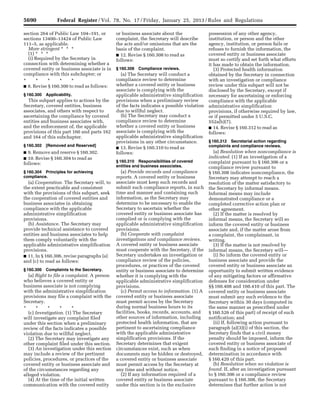 5690 Federal Register / Vol. 78, No. 17 / Friday, January 25, 2013 / Rules and Regulations
section 264 of Public Law 104–191, or
sections 13400–13424 of Public Law
111–5, as applicable.
More stringent * * *
(1) * * *
(i) Required by the Secretary in
connection with determining whether a
covered entity or business associate is in
compliance with this subchapter; or
* * * * *
■ 8. Revise § 160.300 to read as follows:
§ 160.300 Applicability.
This subpart applies to actions by the
Secretary, covered entities, business
associates, and others with respect to
ascertaining the compliance by covered
entities and business associates with,
and the enforcement of, the applicable
provisions of this part 160 and parts 162
and 164 of this subchapter.
§ 160.302 [Removed and Reserved]
■ 9. Remove and reserve § 160.302.
■ 10. Revise § 160.304 to read as
follows:
§ 160.304 Principles for achieving
compliance.
(a) Cooperation. The Secretary will, to
the extent practicable and consistent
with the provisions of this subpart, seek
the cooperation of covered entities and
business associates in obtaining
compliance with the applicable
administrative simplification
provisions.
(b) Assistance. The Secretary may
provide technical assistance to covered
entities and business associates to help
them comply voluntarily with the
applicable administrative simplification
provisions.
■ 11. In § 160.306, revise paragraphs (a)
and (c) to read as follows:
§ 160.306 Complaints to the Secretary.
(a) Right to file a complaint. A person
who believes a covered entity or
business associate is not complying
with the administrative simplification
provisions may file a complaint with the
Secretary.
* * * * *
(c) Investigation. (1) The Secretary
will investigate any complaint filed
under this section when a preliminary
review of the facts indicates a possible
violation due to willful neglect.
(2) The Secretary may investigate any
other complaint filed under this section.
(3) An investigation under this section
may include a review of the pertinent
policies, procedures, or practices of the
covered entity or business associate and
of the circumstances regarding any
alleged violation.
(4) At the time of the initial written
communication with the covered entity
or business associate about the
complaint, the Secretary will describe
the acts and/or omissions that are the
basis of the complaint.
■ 12. Revise § 160.308 to read as
follows:
§ 160.308 Compliance reviews.
(a) The Secretary will conduct a
compliance review to determine
whether a covered entity or business
associate is complying with the
applicable administrative simplification
provisions when a preliminary review
of the facts indicates a possible violation
due to willful neglect.
(b) The Secretary may conduct a
compliance review to determine
whether a covered entity or business
associate is complying with the
applicable administrative simplification
provisions in any other circumstance.
■ 13. Revise § 160.310 to read as
follows:
§ 160.310 Responsibilities of covered
entities and business associates.
(a) Provide records and compliance
reports. A covered entity or business
associate must keep such records and
submit such compliance reports, in such
time and manner and containing such
information, as the Secretary may
determine to be necessary to enable the
Secretary to ascertain whether the
covered entity or business associate has
complied or is complying with the
applicable administrative simplification
provisions.
(b) Cooperate with complaint
investigations and compliance reviews.
A covered entity or business associate
must cooperate with the Secretary, if the
Secretary undertakes an investigation or
compliance review of the policies,
procedures, or practices of the covered
entity or business associate to determine
whether it is complying with the
applicable administrative simplification
provisions.
(c) Permit access to information. (1) A
covered entity or business associate
must permit access by the Secretary
during normal business hours to its
facilities, books, records, accounts, and
other sources of information, including
protected health information, that are
pertinent to ascertaining compliance
with the applicable administrative
simplification provisions. If the
Secretary determines that exigent
circumstances exist, such as when
documents may be hidden or destroyed,
a covered entity or business associate
must permit access by the Secretary at
any time and without notice.
(2) If any information required of a
covered entity or business associate
under this section is in the exclusive
possession of any other agency,
institution, or person and the other
agency, institution, or person fails or
refuses to furnish the information, the
covered entity or business associate
must so certify and set forth what efforts
it has made to obtain the information.
(3) Protected health information
obtained by the Secretary in connection
with an investigation or compliance
review under this subpart will not be
disclosed by the Secretary, except if
necessary for ascertaining or enforcing
compliance with the applicable
administrative simplification
provisions, if otherwise required by law,
or if permitted under 5 U.S.C.
552a(b)(7).
■ 14. Revise § 160.312 to read as
follows:
§ 160.312 Secretarial action regarding
complaints and compliance reviews.
(a) Resolution when noncompliance is
indicated. (1) If an investigation of a
complaint pursuant to § 160.306 or a
compliance review pursuant to
§ 160.308 indicates noncompliance, the
Secretary may attempt to reach a
resolution of the matter satisfactory to
the Secretary by informal means.
Informal means may include
demonstrated compliance or a
completed corrective action plan or
other agreement.
(2) If the matter is resolved by
informal means, the Secretary will so
inform the covered entity or business
associate and, if the matter arose from
a complaint, the complainant, in
writing.
(3) If the matter is not resolved by
informal means, the Secretary will—
(i) So inform the covered entity or
business associate and provide the
covered entity or business associate an
opportunity to submit written evidence
of any mitigating factors or affirmative
defenses for consideration under
§§ 160.408 and 160.410 of this part. The
covered entity or business associate
must submit any such evidence to the
Secretary within 30 days (computed in
the same manner as prescribed under
§ 160.526 of this part) of receipt of such
notification; and
(ii) If, following action pursuant to
paragraph (a)(3)(i) of this section, the
Secretary finds that a civil money
penalty should be imposed, inform the
covered entity or business associate of
such finding in a notice of proposed
determination in accordance with
§ 160.420 of this part.
(b) Resolution when no violation is
found. If, after an investigation pursuant
to § 160.306 or a compliance review
pursuant to § 160.308, the Secretary
determines that further action is not
VerDate Mar<15>2010 18:57 Jan 24, 2013 Jkt 229001 PO 00000 Frm 00126 Fmt 4701 Sfmt 4700 E:FRFM25JAR2.SGM 25JAR2
srobertsonDSK5SPTVN1PRODwith
 