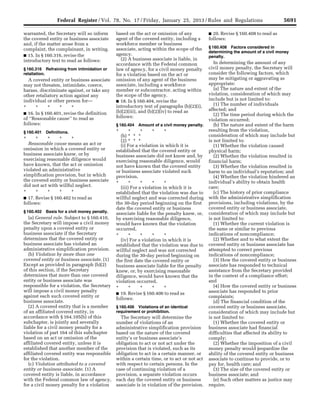 5691Federal Register / Vol. 78, No. 17 / Friday, January 25, 2013 / Rules and Regulations
warranted, the Secretary will so inform
the covered entity or business associate
and, if the matter arose from a
complaint, the complainant, in writing.
■ 15. In § 160.316, revise the
introductory text to read as follows:
§ 160.316 Refraining from intimidation or
retaliation.
A covered entity or business associate
may not threaten, intimidate, coerce,
harass, discriminate against, or take any
other retaliatory action against any
individual or other person for—
* * * * *
■ 16. In § 160.401, revise the definition
of ‘‘Reasonable cause’’ to read as
follows:
§ 160.401 Definitions.
* * * * *
Reasonable cause means an act or
omission in which a covered entity or
business associate knew, or by
exercising reasonable diligence would
have known, that the act or omission
violated an administrative
simplification provision, but in which
the covered entity or business associate
did not act with willful neglect.
* * * * *
■ 17. Revise § 160.402 to read as
follows:
§ 160.402 Basis for a civil money penalty.
(a) General rule. Subject to § 160.410,
the Secretary will impose a civil money
penalty upon a covered entity or
business associate if the Secretary
determines that the covered entity or
business associate has violated an
administrative simplification provision.
(b) Violation by more than one
covered entity or business associate. (1)
Except as provided in paragraph (b)(2)
of this section, if the Secretary
determines that more than one covered
entity or business associate was
responsible for a violation, the Secretary
will impose a civil money penalty
against each such covered entity or
business associate.
(2) A covered entity that is a member
of an affiliated covered entity, in
accordance with § 164.105(b) of this
subchapter, is jointly and severally
liable for a civil money penalty for a
violation of part 164 of this subchapter
based on an act or omission of the
affiliated covered entity, unless it is
established that another member of the
affiliated covered entity was responsible
for the violation.
(c) Violation attributed to a covered
entity or business associate. (1) A
covered entity is liable, in accordance
with the Federal common law of agency,
for a civil money penalty for a violation
based on the act or omission of any
agent of the covered entity, including a
workforce member or business
associate, acting within the scope of the
agency.
(2) A business associate is liable, in
accordance with the Federal common
law of agency, for a civil money penalty
for a violation based on the act or
omission of any agent of the business
associate, including a workforce
member or subcontractor, acting within
the scope of the agency.
■ 18. In § 160.404, revise the
introductory text of paragraphs (b)(2)(i),
(b)(2)(iii), and (b)(2)(iv) to read as
follows:
§ 160.404 Amount of a civil money penalty.
* * * * *
(b) * * *
(2) * * *
(i) For a violation in which it is
established that the covered entity or
business associate did not know and, by
exercising reasonable diligence, would
not have known that the covered entity
or business associate violated such
provision,
* * * * *
(iii) For a violation in which it is
established that the violation was due to
willful neglect and was corrected during
the 30-day period beginning on the first
date the covered entity or business
associate liable for the penalty knew, or,
by exercising reasonable diligence,
would have known that the violation
occurred,
* * * * *
(iv) For a violation in which it is
established that the violation was due to
willful neglect and was not corrected
during the 30-day period beginning on
the first date the covered entity or
business associate liable for the penalty
knew, or, by exercising reasonable
diligence, would have known that the
violation occurred,
* * * * *
■ 19. Revise § 160.406 to read as
follows:
§ 160.406 Violations of an identical
requirement or prohibition.
The Secretary will determine the
number of violations of an
administrative simplification provision
based on the nature of the covered
entity’s or business associate’s
obligation to act or not act under the
provision that is violated, such as its
obligation to act in a certain manner, or
within a certain time, or to act or not act
with respect to certain persons. In the
case of continuing violation of a
provision, a separate violation occurs
each day the covered entity or business
associate is in violation of the provision.
■ 20. Revise § 160.408 to read as
follows:
§ 160.408 Factors considered in
determining the amount of a civil money
penalty.
In determining the amount of any
civil money penalty, the Secretary will
consider the following factors, which
may be mitigating or aggravating as
appropriate:
(a) The nature and extent of the
violation, consideration of which may
include but is not limited to:
(1) The number of individuals
affected; and
(2) The time period during which the
violation occurred;
(b) The nature and extent of the harm
resulting from the violation,
consideration of which may include but
is not limited to:
(1) Whether the violation caused
physical harm;
(2) Whether the violation resulted in
financial harm;
(3) Whether the violation resulted in
harm to an individual’s reputation; and
(4) Whether the violation hindered an
individual’s ability to obtain health
care;
(c) The history of prior compliance
with the administrative simplification
provisions, including violations, by the
covered entity or business associate,
consideration of which may include but
is not limited to:
(1) Whether the current violation is
the same or similar to previous
indications of noncompliance;
(2) Whether and to what extent the
covered entity or business associate has
attempted to correct previous
indications of noncompliance;
(3) How the covered entity or business
associate has responded to technical
assistance from the Secretary provided
in the context of a compliance effort;
and
(4) How the covered entity or business
associate has responded to prior
complaints;
(d) The financial condition of the
covered entity or business associate,
consideration of which may include but
is not limited to:
(1) Whether the covered entity or
business associate had financial
difficulties that affected its ability to
comply;
(2) Whether the imposition of a civil
money penalty would jeopardize the
ability of the covered entity or business
associate to continue to provide, or to
pay for, health care; and
(3) The size of the covered entity or
business associate; and
(e) Such other matters as justice may
require.
VerDate Mar<15>2010 18:57 Jan 24, 2013 Jkt 229001 PO 00000 Frm 00127 Fmt 4701 Sfmt 4700 E:FRFM25JAR2.SGM 25JAR2
srobertsonDSK5SPTVN1PRODwith
 