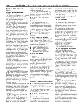 5692 Federal Register / Vol. 78, No. 17 / Friday, January 25, 2013 / Rules and Regulations
■ 21. Revise § 160.410 to read as
follows:
§ 160.410 Affirmative defenses.
(a) The Secretary may not:
(1) Prior to February 18, 2011, impose
a civil money penalty on a covered
entity or business associate for an act
that violates an administrative
simplification provision if the covered
entity or business associate establishes
that the violation is punishable under
42 U.S.C. 1320d–6.
(2) On or after February 18, 2011,
impose a civil money penalty on a
covered entity or business associate for
an act that violates an administrative
simplification provision if the covered
entity or business associate establishes
that a penalty has been imposed under
42 U.S.C. 1320d–6 with respect to such
act.
(b) For violations occurring prior to
February 18, 2009, the Secretary may
not impose a civil money penalty on a
covered entity for a violation if the
covered entity establishes that an
affirmative defense exists with respect
to the violation, including the following:
(1) The covered entity establishes, to
the satisfaction of the Secretary, that it
did not have knowledge of the violation,
determined in accordance with the
Federal common law of agency, and by
exercising reasonable diligence, would
not have known that the violation
occurred; or
(2) The violation is—
(i) Due to circumstances that would
make it unreasonable for the covered
entity, despite the exercise of ordinary
business care and prudence, to comply
with the administrative simplification
provision violated and is not due to
willful neglect; and
(ii) Corrected during either:
(A) The 30-day period beginning on
the first date the covered entity liable
for the penalty knew, or by exercising
reasonable diligence would have
known, that the violation occurred; or
(B) Such additional period as the
Secretary determines to be appropriate
based on the nature and extent of the
failure to comply.
(c) For violations occurring on or after
February 18, 2009, the Secretary may
not impose a civil money penalty on a
covered entity or business associate for
a violation if the covered entity or
business associate establishes to the
satisfaction of the Secretary that the
violation is—
(1) Not due to willful neglect; and
(2) Corrected during either:
(i) The 30-day period beginning on
the first date the covered entity or
business associate liable for the penalty
knew, or, by exercising reasonable
diligence, would have known that the
violation occurred; or
(ii) Such additional period as the
Secretary determines to be appropriate
based on the nature and extent of the
failure to comply.
■ 22. Revise § 160.412 to read as
follows:
§ 160.412 Waiver.
For violations described in
§ 160.410(b)(2) or (c) that are not
corrected within the period specified
under such paragraphs, the Secretary
may waive the civil money penalty, in
whole or in part, to the extent that the
payment of the penalty would be
excessive relative to the violation.
■ 23. Revise § 160.418 to read as
follows:
§ 160.418 Penalty not exclusive.
Except as otherwise provided by 42
U.S.C. 1320d–5(b)(1) and 42 U.S.C.
299b–22(f)(3), a penalty imposed under
this part is in addition to any other
penalty prescribed by law.
■ 24. Amend § 160.534 as follows:
■ a. Revise paragraph (b)(1)(iii);
■ b. Add paragraph (b)(1)(iv); and
■ c. Revise paragraph (b)(2).
The revisions read as follows:
§ 160.534 The hearing.
* * * * *
(b)(1) * * *
(iii) Claim that a proposed penalty
should be reduced or waived pursuant
to § 160.412 of this part; and
(iv) Compliance with subpart D of
part 164, as provided under
§ 164.414(b).
(2) The Secretary has the burden of
going forward and the burden of
persuasion with respect to all other
issues, including issues of liability other
than with respect to subpart D of part
164, and the existence of any factors
considered aggravating factors in
determining the amount of the proposed
penalty.
* * * * *
PART 164—SECURITY AND PRIVACY
■ 25. The authority citation for part 164
is revised to read as follows:
Authority: 42 U.S.C. 1302(a); 42 U.S.C.
1320d–1320d–9; sec. 264, Pub. L. 104–191,
110 Stat. 2033–2034 (42 U.S.C. 1320d–
2(note)); and secs. 13400–13424, Pub. L. 111–
5, 123 Stat. 258–279.
■ 26. Revise § 164.102 to read as
follows:
§ 164.102 Statutory basis.
The provisions of this part are
adopted pursuant to the Secretary’s
authority to prescribe standards,
requirements, and implementation
specifications under part C of title XI of
the Act, section 264 of Public Law 104–
191, and sections 13400–13424 of
Public Law 111–5.
■ 27. In § 164.104, revise paragraph (b)
to read as follows:
§ 164.104 Applicability.
* * * * *
(b) Where provided, the standards,
requirements, and implementation
specifications adopted under this part
apply to a business associate.
■ 28. Amend § 164.105 as follows:
■ a. Revise the introductory text of
paragraph (a)(1), the introductory text of
paragraph (a)(2)(i), paragraph (a)(2)(ii),
the introductory text of paragraph
(a)(2)(iii), and paragraphs (a)(2)(iii)(A)
and (B);
■ b. Redesignate paragraph (a)(2)(iii)(C)
as paragraph (a)(2)(iii)(D) and add new
paragraph (a)(2)(iii)(C);
■ c. Revise newly redesignated
paragraph (a)(2)(iii)(D); and
■ d. Revise paragraph (b).
The revisions read as follows:
§ 164.105 Organizational requirements.
(a)(1) Standard: Health care
component. If a covered entity is a
hybrid entity, the requirements of this
part, other than the requirements of this
section, § 164.314, and § 164.504, apply
only to the health care component(s) of
the entity, as specified in this section.
(2) * * *
(i) Application of other provisions. In
applying a provision of this part, other
than the requirements of this section,
§ 164.314, and § 164.504, to a hybrid
entity:
* * * * *
(ii) Safeguard requirements. The
covered entity that is a hybrid entity
must ensure that a health care
component of the entity complies with
the applicable requirements of this part.
In particular, and without limiting this
requirement, such covered entity must
ensure that:
(A) Its health care component does
not disclose protected health
information to another component of
the covered entity in circumstances in
which subpart E of this part would
prohibit such disclosure if the health
care component and the other
component were separate and distinct
legal entities;
(B) Its health care component protects
electronic protected health information
with respect to another component of
the covered entity to the same extent
that it would be required under subpart
C of this part to protect such
information if the health care
VerDate Mar<15>2010 18:57 Jan 24, 2013 Jkt 229001 PO 00000 Frm 00128 Fmt 4701 Sfmt 4700 E:FRFM25JAR2.SGM 25JAR2
srobertsonDSK5SPTVN1PRODwith
 