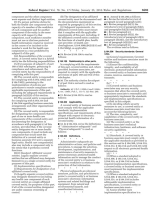 5693Federal Register / Vol. 78, No. 17 / Friday, January 25, 2013 / Rules and Regulations
component and the other component
were separate and distinct legal entities;
(C) If a person performs duties for
both the health care component in the
capacity of a member of the workforce
of such component and for another
component of the entity in the same
capacity with respect to that
component, such workforce member
must not use or disclose protected
health information created or received
in the course of or incident to the
member’s work for the health care
component in a way prohibited by
subpart E of this part.
(iii) Responsibilities of the covered
entity. A covered entity that is a hybrid
entity has the following responsibilities:
(A) For purposes of subpart C of part
160 of this subchapter, pertaining to
compliance and enforcement, the
covered entity has the responsibility of
complying with this part.
(B) The covered entity is responsible
for complying with § 164.316(a) and
§ 164.530(i), pertaining to the
implementation of policies and
procedures to ensure compliance with
applicable requirements of this part,
including the safeguard requirements in
paragraph (a)(2)(ii) of this section.
(C) The covered entity is responsible
for complying with § 164.314 and
§ 164.504 regarding business associate
arrangements and other organizational
requirements.
(D) The covered entity is responsible
for designating the components that are
part of one or more health care
components of the covered entity and
documenting the designation in
accordance with paragraph (c) of this
section, provided that, if the covered
entity designates one or more health
care components, it must include any
component that would meet the
definition of a covered entity or
business associate if it were a separate
legal entity. Health care component(s)
also may include a component only to
the extent that it performs covered
functions.
(b)(1) Standard: Affiliated covered
entities. Legally separate covered
entities that are affiliated may designate
themselves as a single covered entity for
purposes of this part.
(2) Implementation specifications.
(i) Requirements for designation of an
affiliated covered entity.
(A) Legally separate covered entities
may designate themselves (including
any health care component of such
covered entity) as a single affiliated
covered entity, for purposes of this part,
if all of the covered entities designated
are under common ownership or
control.
(B) The designation of an affiliated
covered entity must be documented and
the documentation maintained as
required by paragraph (c) of this section.
(ii) Safeguard requirements. An
affiliated covered entity must ensure
that it complies with the applicable
requirements of this part, including, if
the affiliated covered entity combines
the functions of a health plan, health
care provider, or health care
clearinghouse, § 164.308(a)(4)(ii)(A) and
§ 164.504(g), as applicable.
* * * * *
■ 29. Revise § 164.106 to read as
follows:
§ 164.106 Relationship to other parts.
In complying with the requirements
of this part, covered entities and, where
provided, business associates, are
required to comply with the applicable
provisions of parts 160 and 162 of this
subchapter.
■ 30. The authority citation for subpart
C of part 164 is revised to read as
follows:
Authority: 42 U.S.C. 1320d–2 and 1320d–
4; sec. 13401, Pub. L. 111–5, 123 Stat. 260.
■ 31. Revise § 164.302 to read as
follows:
§ 164.302 Applicability.
A covered entity or business associate
must comply with the applicable
standards, implementation
specifications, and requirements of this
subpart with respect to electronic
protected health information of a
covered entity.
■ 32. In § 164.304, revise the definitions
of ‘‘Administrative safeguards’’ and
‘‘Physical safeguards’’ to read as
follows:
§ 164.304 Definitions.
* * * * *
Administrative safeguards are
administrative actions, and policies and
procedures, to manage the selection,
development, implementation, and
maintenance of security measures to
protect electronic protected health
information and to manage the conduct
of the covered entity’s or business
associate’s workforce in relation to the
protection of that information.
* * * * *
Physical safeguards are physical
measures, policies, and procedures to
protect a covered entity’s or business
associate’s electronic information
systems and related buildings and
equipment, from natural and
environmental hazards, and
unauthorized intrusion.
* * * * *
■ 33. Amend § 164.306 as follows:
■ a. Revise the introductory text of
paragraph (a) and paragraph (a)(1);
■ b. Revise paragraph (b)(1), the
introductory text of paragraph (b)(2),
and paragraphs (b)(2)(i) and (b)(2)(ii);
■ c. Revise paragraph (c);
■ d. Revise paragraph (d)(2), the
introductory text of paragraph (d)(3),
paragraph (d)(3)(i), and the introductory
text of paragraph (d)(3)(ii); and
■ e. Revise paragraph (e).
The revisions read as follows:
§ 164.306 Security standards: General
rules.
(a) General requirements. Covered
entities and business associates must do
the following:
(1) Ensure the confidentiality,
integrity, and availability of all
electronic protected health information
the covered entity or business associate
creates, receives, maintains, or
transmits.
* * * * *
(b) * * *
(1) Covered entities and business
associates may use any security
measures that allow the covered entity
or business associate to reasonably and
appropriately implement the standards
and implementation specifications as
specified in this subpart.
(2) In deciding which security
measures to use, a covered entity or
business associate must take into
account the following factors:
(i) The size, complexity, and
capabilities of the covered entity or
business associate.
(ii) The covered entity’s or the
business associate’s technical
infrastructure, hardware, and software
security capabilities.
* * * * *
(c) Standards. A covered entity or
business associate must comply with
the applicable standards as provided in
this section and in § 164.308, § 164.310,
§ 164.312, § 164.314 and § 164.316 with
respect to all electronic protected health
information.
(d) * * *
(2) When a standard adopted in
§ 164.308, § 164.310, § 164.312,
§ 164.314, or § 164.316 includes
required implementation specifications,
a covered entity or business associate
must implement the implementation
specifications.
(3) When a standard adopted in
§ 164.308, § 164.310, § 164.312,
§ 164.314, or § 164.316 includes
addressable implementation
specifications, a covered entity or
business associate must—
(i) Assess whether each
implementation specification is a
VerDate Mar<15>2010 18:57 Jan 24, 2013 Jkt 229001 PO 00000 Frm 00129 Fmt 4701 Sfmt 4700 E:FRFM25JAR2.SGM 25JAR2
srobertsonDSK5SPTVN1PRODwith
 