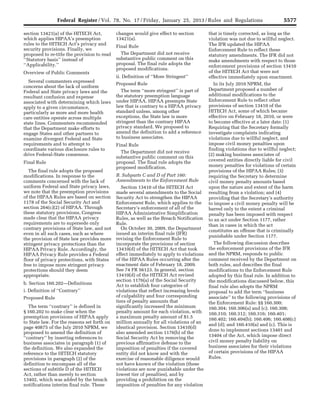 5577Federal Register / Vol. 78, No. 17 / Friday, January 25, 2013 / Rules and Regulations
section 13421(a) of the HITECH Act,
which applies HIPAA’s preemption
rules to the HITECH Act’s privacy and
security provisions. Finally, we
proposed to re-title the provision to read
‘‘Statutory basis’’ instead of
‘‘Applicability.’’
Overview of Public Comments
Several commenters expressed
concerns about the lack of uniform
Federal and State privacy laws and the
resultant confusion and expense
associated with determining which laws
apply to a given circumstance,
particularly as more and more health
care entities operate across multiple
state lines. Commenters recommended
that the Department make efforts to
engage States and other partners to
examine divergent Federal and State
requirements and to attempt to
coordinate various disclosure rules to
drive Federal-State consensus.
Final Rule
The final rule adopts the proposed
modifications. In response to the
comments concerned with the lack of
uniform Federal and State privacy laws,
we note that the preemption provisions
of the HIPAA Rules are based on section
1178 of the Social Security Act and
section 264(c)(2) of HIPAA. Through
these statutory provisions, Congress
made clear that the HIPAA privacy
requirements are to supersede only
contrary provisions of State law, and not
even in all such cases, such as where
the provision of State law provides more
stringent privacy protections than the
HIPAA Privacy Rule. Accordingly, the
HIPAA Privacy Rule provides a Federal
floor of privacy protections, with States
free to impose more stringent privacy
protections should they deem
appropriate.
b. Section 160.202—Definitions
i. Definition of ‘‘Contrary’’
Proposed Rule
The term ‘‘contrary’’ is defined in
§ 160.202 to make clear when the
preemption provisions of HIPAA apply
to State law. For the reasons set forth on
page 40875 of the July 2010 NPRM, we
proposed to amend the definition of
‘‘contrary’’ by inserting references to
business associates in paragraph (1) of
the definition. We also expanded the
reference to the HITECH statutory
provisions in paragraph (2) of the
definition to encompass all of the
sections of subtitle D of the HITECH
Act, rather than merely to section
13402, which was added by the breach
notifications interim final rule. These
changes would give effect to section
13421(a).
Final Rule
The Department did not receive
substantive public comment on this
proposal. The final rule adopts the
proposed modifications.
ii. Definition of ‘‘More Stringent’’
Proposed Rule
The term ‘‘more stringent’’ is part of
the statutory preemption language
under HIPAA. HIPAA preempts State
law that is contrary to a HIPAA privacy
standard unless, among other
exceptions, the State law is more
stringent than the contrary HIPAA
privacy standard. We proposed to
amend the definition to add a reference
to business associates.
Final Rule
The Department did not receive
substantive public comment on this
proposal. The final rule adopts the
proposed modification.
B. Subparts C and D of Part 160:
Amendments to the Enforcement Rule
Section 13410 of the HITECH Act
made several amendments to the Social
Security Act to strengthen the HIPAA
Enforcement Rule, which applies to the
Secretary’s enforcement of all of the
HIPAA Administrative Simplification
Rules, as well as the Breach Notification
Rule.
On October 30, 2009, the Department
issued an interim final rule (IFR)
revising the Enforcement Rule to
incorporate the provisions of section
13410(d) of the HITECH Act that took
effect immediately to apply to violations
of the HIPAA Rules occurring after the
enactment date of February 18, 2009.
See 74 FR 56123. In general, section
13410(d) of the HITECH Act revised
section 1176(a) of the Social Security
Act to establish four categories of
violations that reflect increasing levels
of culpability and four corresponding
tiers of penalty amounts that
significantly increased the minimum
penalty amount for each violation, with
a maximum penalty amount of $1.5
million annually for all violations of an
identical provision. Section 13410(d)
also amended section 1176(b) of the
Social Security Act by removing the
previous affirmative defense to the
imposition of penalties if the covered
entity did not know and with the
exercise of reasonable diligence would
not have known of the violation (these
violations are now punishable under the
lowest tier of penalties), and by
providing a prohibition on the
imposition of penalties for any violation
that is timely corrected, as long as the
violation was not due to willful neglect.
The IFR updated the HIPAA
Enforcement Rule to reflect these
statutory amendments. The IFR did not
make amendments with respect to those
enforcement provisions of section 13410
of the HITECH Act that were not
effective immediately upon enactment.
In its July 2010 NPRM, the
Department proposed a number of
additional modifications to the
Enforcement Rule to reflect other
provisions of section 13410 of the
HITECH Act, some of which became
effective on February 18, 2010, or were
to become effective at a later date: (1)
Requiring that the Secretary formally
investigate complaints indicating
violations due to willful neglect, and
impose civil money penalties upon
finding violations due to willful neglect;
(2) making business associates of
covered entities directly liable for civil
money penalties for violations of certain
provisions of the HIPAA Rules; (3)
requiring the Secretary to determine
civil money penalty amounts based
upon the nature and extent of the harm
resulting from a violation; and (4)
providing that the Secretary’s authority
to impose a civil money penalty will be
barred only to the extent a criminal
penalty has been imposed with respect
to an act under Section 1177, rather
than in cases in which the act
constitutes an offense that is criminally
punishable under Section 1177.
The following discussion describes
the enforcement provisions of the IFR
and the NPRM, responds to public
comment received by the Department on
both rules, and describes the final
modifications to the Enforcement Rule
adopted by this final rule. In addition to
the modifications discussed below, this
final rule also adopts the NPRM
proposal to add the term ‘‘business
associate’’ to the following provisions of
the Enforcement Rule: §§ 160.300;
160.304; 160.306(a) and (c); 160.308;
160.310; 160.312; 160.316; 160.401;
160.402; 160.404(b); 160.406; 160.408(c)
and (d); and 160.410(a) and (c). This is
done to implement sections 13401 and
13404 of the Act, which impose direct
civil money penalty liability on
business associates for their violations
of certain provisions of the HIPAA
Rules.
VerDate Mar<15>2010 18:57 Jan 24, 2013 Jkt 229001 PO 00000 Frm 00013 Fmt 4701 Sfmt 4700 E:FRFM25JAR2.SGM 25JAR2
srobertsonDSK5SPTVN1PRODwith
 