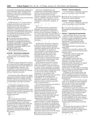 5694 Federal Register / Vol. 78, No. 17 / Friday, January 25, 2013 / Rules and Regulations
reasonable and appropriate safeguard in
its environment, when analyzed with
reference to the likely contribution to
protecting electronic protected health
information; and
(ii) As applicable to the covered entity
or business associate—
* * * * *
(e) Maintenance. A covered entity or
business associate must review and
modify the security measures
implemented under this subpart as
needed to continue provision of
reasonable and appropriate protection of
electronic protected health information,
and update documentation of such
security measures in accordance with
§ 164.316(b)(2)(iii).
■ 34. Amend § 164.308 as follows:
■ a. Revise the introductory text of
paragraph (a), paragraph (a)(1)(ii)(A),
paragraph (a)(1)(ii)(C), paragraph (a)(2),
paragraph (a)(3)(ii)(C), paragraph
(a)(4)(ii)(C), paragraph (a)(6)(ii), and
paragraph (a)(8); and
■ b. Revise paragraph (b).
The revisions read as follows:
§ 164.308 Administrative safeguards.
(a) A covered entity or business
associate must, in accordance with
§ 164.306:
(1) * * *
(ii) * * *
(A) Risk analysis (Required). Conduct
an accurate and thorough assessment of
the potential risks and vulnerabilities to
the confidentiality, integrity, and
availability of electronic protected
health information held by the covered
entity or business associate.
* * * * *
(C) Sanction policy (Required). Apply
appropriate sanctions against workforce
members who fail to comply with the
security policies and procedures of the
covered entity or business associate.
* * * * *
(2) Standard: Assigned security
responsibility. Identify the security
official who is responsible for the
development and implementation of the
policies and procedures required by this
subpart for the covered entity or
business associate.
(3) * * *
(ii) * * *
(C) Termination procedures
(Addressable). Implement procedures
for terminating access to electronic
protected health information when the
employment of, or other arrangement
with, a workforce member ends or as
required by determinations made as
specified in paragraph (a)(3)(ii)(B) of
this section.
(4) * * *
(ii) * * *
(C) Access establishment and
modification (Addressable). Implement
policies and procedures that, based
upon the covered entity’s or the
business associate’s access authorization
policies, establish, document, review,
and modify a user’s right of access to a
workstation, transaction, program, or
process.
* * * * *
(6) * * *
(ii) Implementation specification:
Response and reporting (Required).
Identify and respond to suspected or
known security incidents; mitigate, to
the extent practicable, harmful effects of
security incidents that are known to the
covered entity or business associate; and
document security incidents and their
outcomes.
* * * * *
(8) Standard: Evaluation. Perform a
periodic technical and nontechnical
evaluation, based initially upon the
standards implemented under this rule
and, subsequently, in response to
environmental or operational changes
affecting the security of electronic
protected health information, that
establishes the extent to which a
covered entity’s or business associate’s
security policies and procedures meet
the requirements of this subpart.
(b)(1) Business associate contracts
and other arrangements. A covered
entity may permit a business associate
to create, receive, maintain, or transmit
electronic protected health information
on the covered entity’s behalf only if the
covered entity obtains satisfactory
assurances, in accordance with
§ 164.314(a), that the business associate
will appropriately safeguard the
information. A covered entity is not
required to obtain such satisfactory
assurances from a business associate
that is a subcontractor.
(2) A business associate may permit a
business associate that is a
subcontractor to create, receive,
maintain, or transmit electronic
protected health information on its
behalf only if the business associate
obtains satisfactory assurances, in
accordance with § 164.314(a), that the
subcontractor will appropriately
safeguard the information.
(3) Implementation specifications:
Written contract or other arrangement
(Required). Document the satisfactory
assurances required by paragraph (b)(1)
or (b)(2) of this section through a written
contract or other arrangement with the
business associate that meets the
applicable requirements of § 164.314(a).
■ 35. Revise the introductory text of
§ 164.310 to read as follows:
§ 164.310 Physical safeguards.
A covered entity or business associate
must, in accordance with § 164.306:
* * * * *
■ 36. Revise the introductory text of
§ 164.312 to read as follows:
§ 164.312 Technical safeguards.
A covered entity or business associate
must, in accordance with § 164.306:
* * * * *
■ 37. Amend § 164.314 by revising
paragraphs (a) and (b)(2)(iii) to read as
follows:
§ 164.314 Organizational requirements.
(a)(1) Standard: Business associate
contracts or other arrangements. The
contract or other arrangement required
by § 164.308(b)(4) must meet the
requirements of paragraph (a)(2)(i),
(a)(2)(ii), or (a)(2)(iii) of this section, as
applicable.
(2) Implementation specifications
(Required).
(i) Business associate contracts. The
contract must provide that the business
associate will—
(A) Comply with the applicable
requirements of this subpart;
(B) In accordance with
§ 164.308(b)(2), ensure that any
subcontractors that create, receive,
maintain, or transmit electronic
protected health information on behalf
of the business associate agree to
comply with the applicable
requirements of this subpart by entering
into a contract or other arrangement that
complies with this section; and
(C) Report to the covered entity any
security incident of which it becomes
aware, including breaches of unsecured
protected health information as required
by § 164.410.
(ii) Other arrangements. The covered
entity is in compliance with paragraph
(a)(1) of this section if it has another
arrangement in place that meets the
requirements of § 164.504(e)(3).
(iii) Business associate contracts with
subcontractors. The requirements of
paragraphs (a)(2)(i) and (a)(2)(ii) of this
section apply to the contract or other
arrangement between a business
associate and a subcontractor required
by § 164.308(b)(4) in the same manner
as such requirements apply to contracts
or other arrangements between a
covered entity and business associate.
(b) * * *
(2) * * *
(iii) Ensure that any agent to whom it
provides this information agrees to
implement reasonable and appropriate
security measures to protect the
information; and
* * * * *
VerDate Mar<15>2010 18:57 Jan 24, 2013 Jkt 229001 PO 00000 Frm 00130 Fmt 4701 Sfmt 4700 E:FRFM25JAR2.SGM 25JAR2
srobertsonDSK5SPTVN1PRODwith
 